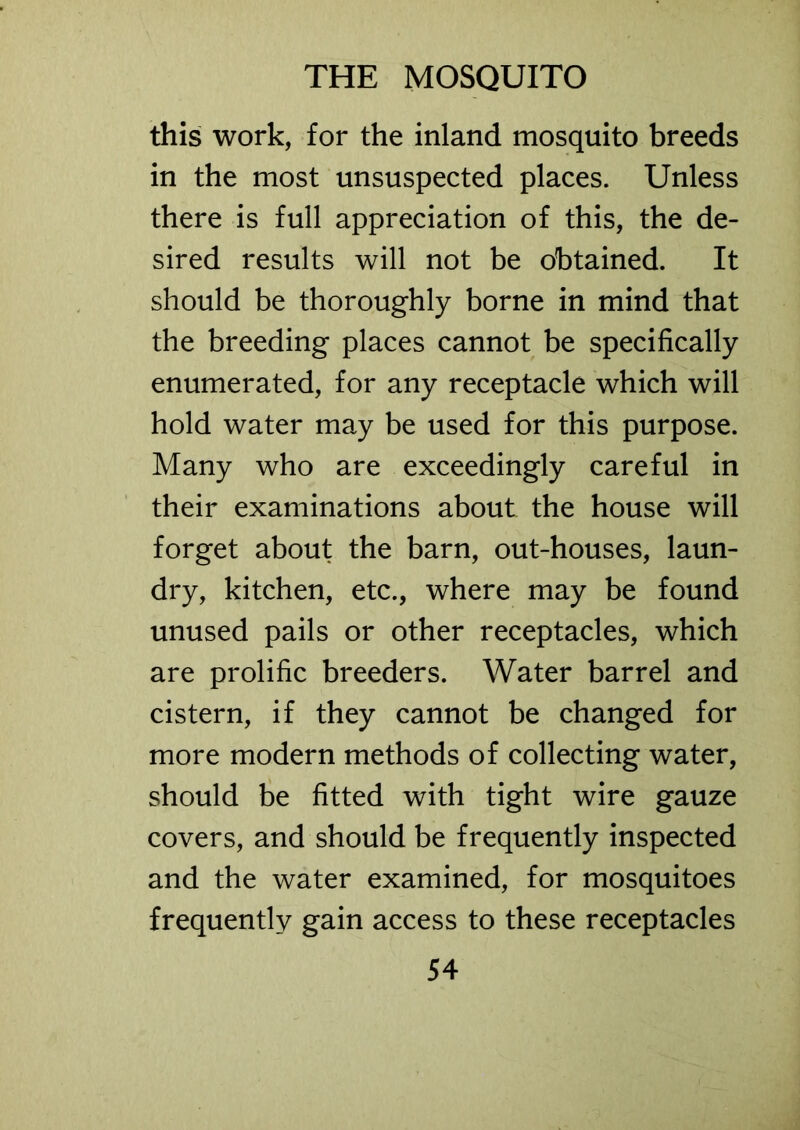 this work, for the inland mosquito breeds in the most unsuspected places. Unless there is full appreciation of this, the de- sired results will not be obtained. It should be thoroughly borne in mind that the breeding places cannot be specifically enumerated, for any receptacle which will hold water may be used for this purpose. Many who are exceedingly careful in their examinations about the house will forget about the barn, out-houses, laun- dry, kitchen, etc., where may be found unused pails or other receptacles, which are prolific breeders. Water barrel and cistern, if they cannot be changed for more modern methods of collecting water, should be fitted with tight wire gauze covers, and should be frequently inspected and the water examined, for mosquitoes frequently gain access to these receptacles