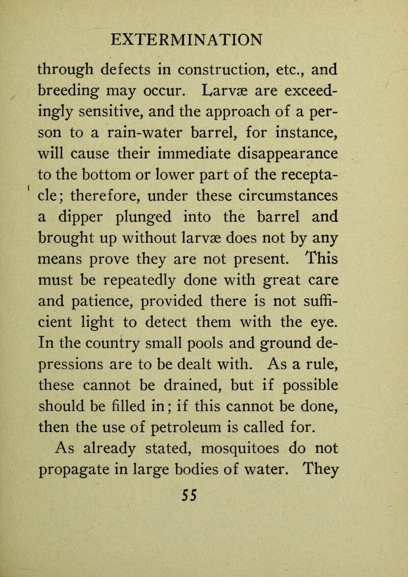 through defects in construction, etc., and breeding may occur. Larvae are exceed- ingly sensitive, and the approach of a per- son to a rain-water barrel, for instance, will cause their immediate disappearance to the bottom or lower part of the recepta- 1 cle; therefore, under these circumstances a dipper plunged into the barrel and brought up without larvae does not by any means prove they are not present. This must be repeatedly done with great care and patience, provided there is not suffi- cient light to detect them with the eye. In the country small pools and ground de- pressions are to be dealt with. As a rule, these cannot be drained, but if possible should be filled in; if this cannot be done, then the use of petroleum is called for. As already stated, mosquitoes do not propagate in large bodies of water. They