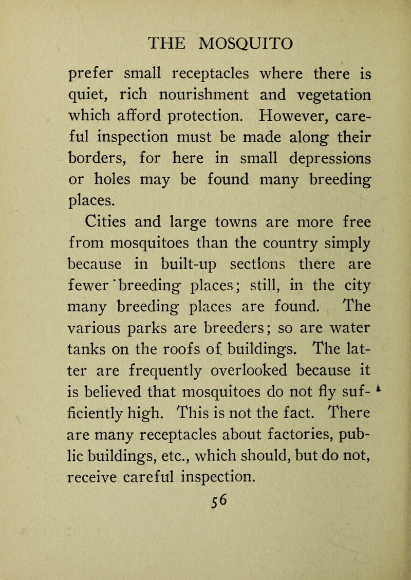 prefer small receptacles where there is quiet, rich nourishment and vegetation which afford protection. However, care- ful inspection must be made along their borders, for here in small depressions or holes may be found many breeding places. Cities and large towns are more free from mosquitoes than the country simply because in built-up sections there are fewer‘breeding places; still, in the city many breeding places are found. The various parks are breeders; so are water tanks on the roofs of buildings. The lat- ter are frequently overlooked because it is believed that mosquitoes do not fly suf- *• ficiently high. This is not the fact. There are many receptacles about factories, pub- lic buildings, etc., which should, but do not, receive careful inspection.