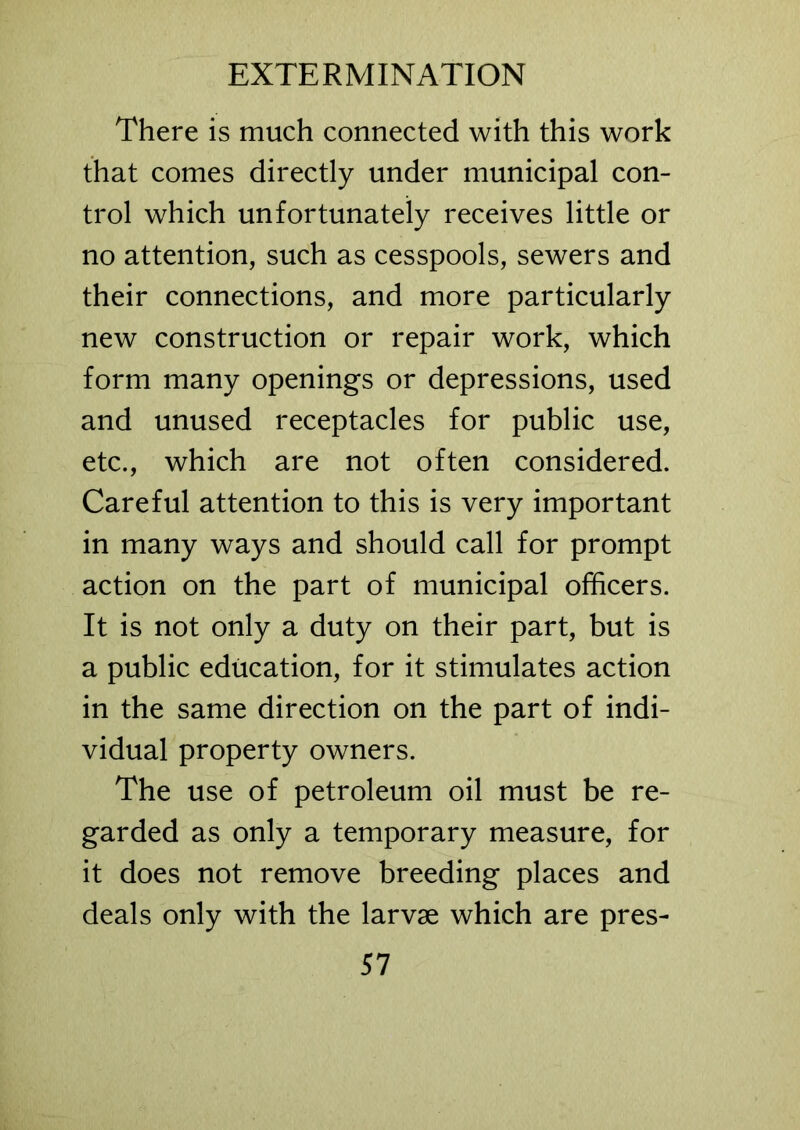 There is much connected with this work that comes directly under municipal con- trol which unfortunately receives little or no attention, such as cesspools, sewers and their connections, and more particularly new construction or repair work, which form many openings or depressions, used and unused receptacles for public use, etc., which are not often considered. Careful attention to this is very important in many ways and should call for prompt action on the part of municipal officers. It is not only a duty on their part, but is a public education, for it stimulates action in the same direction on the part of indi- vidual property owners. The use of petroleum oil must be re- garded as only a temporary measure, for it does not remove breeding places and deals only with the larvae which are pres-