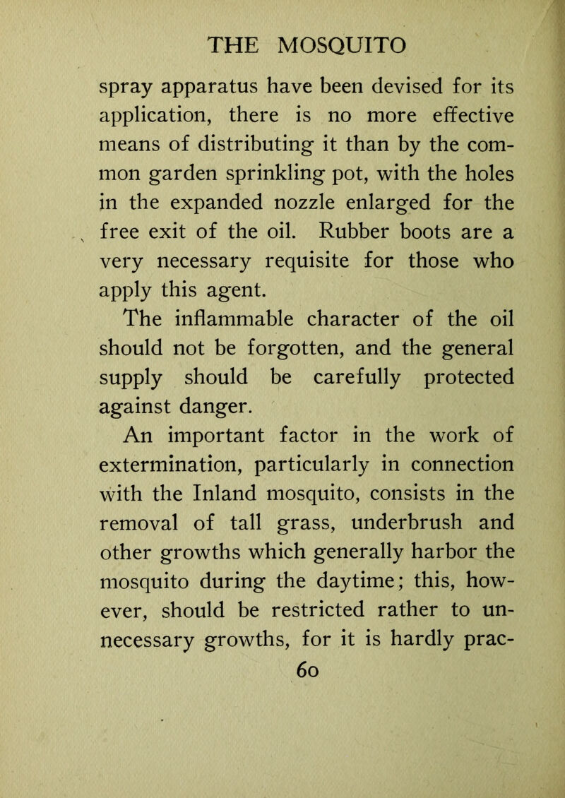 spray apparatus have been devised for its application, there is no more effective means of distributing it than by the com- mon garden sprinkling pot, with the holes in the expanded nozzle enlarged for the s free exit of the oil. Rubber boots are a very necessary requisite for those who apply this agent. The inflammable character of the oil should not be forgotten, and the general supply should be carefully protected against danger. An important factor in the work of extermination, particularly in connection with the Inland mosquito, consists in the removal of tall grass, underbrush and other growths which generally harbor the mosquito during the daytime; this, how- ever, should be restricted rather to un- necessary growths, for it is hardly prac-