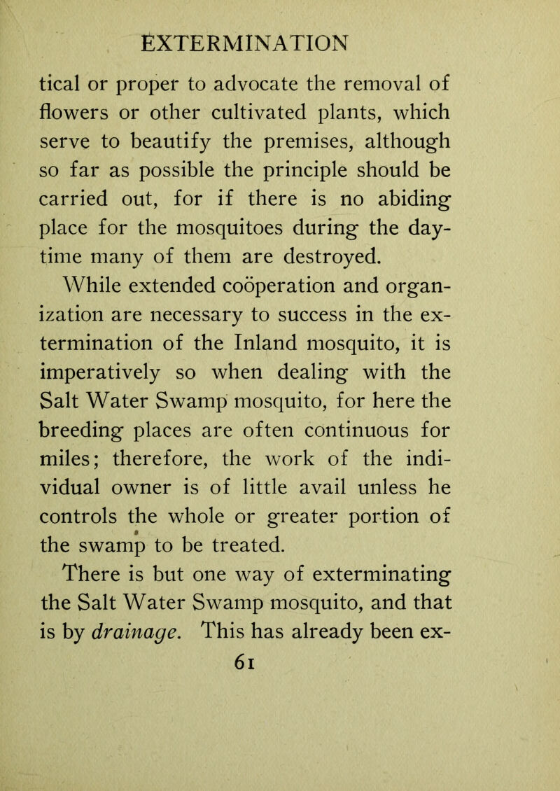 tical or proper to advocate the removal of flowers or other cultivated plants, which serve to beautify the premises, although so far as possible the principle should be carried out, for if there is no abiding place for the mosquitoes during the day- time many of them are destroyed. While extended cooperation and organ- ization are necessary to success in the ex- termination of the Inland mosquito, it is imperatively so when dealing with the Salt Water Swamp mosquito, for here the breeding places are often continuous for miles; therefore, the work of the indi- vidual owner is of little avail unless he controls the whole or greater portion of t the swamp to be treated. There is but one way of exterminating the Salt Water Swamp mosquito, and that is by drainage. This has already been ex-