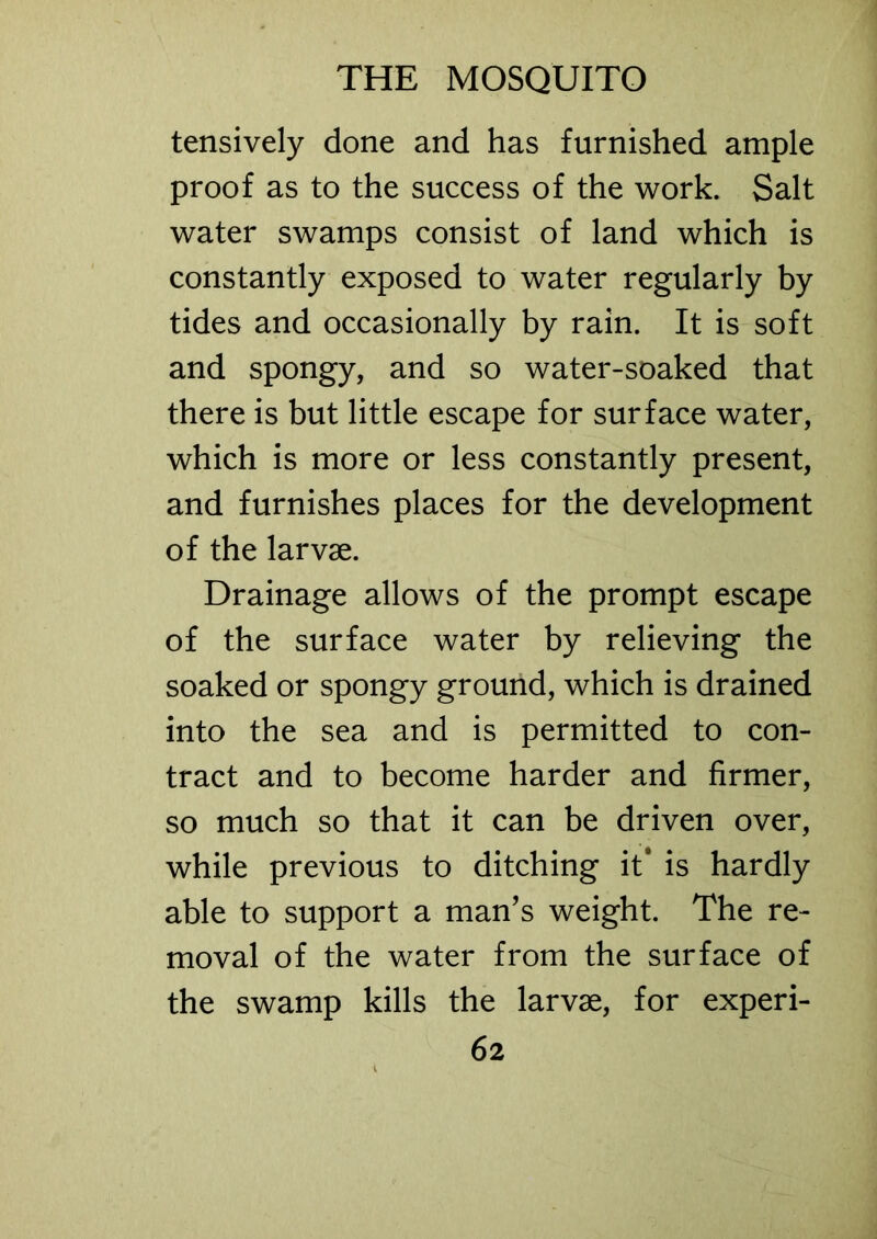 tensively done and has furnished ample proof as to the success of the work. Salt water swamps consist of land which is constantly exposed to water regularly by tides and occasionally by rain. It is soft and spongy, and so water-soaked that there is but little escape for surface water, which is more or less constantly present, and furnishes places for the development of the larvae. Drainage allows of the prompt escape of the surface water by relieving the soaked or spongy ground, which is drained into the sea and is permitted to con- tract and to become harder and firmer, so much so that it can be driven over, while previous to ditching it' is hardly able to support a man’s weight. The re- moval of the water from the surface of the swamp kills the larvae, for experi-