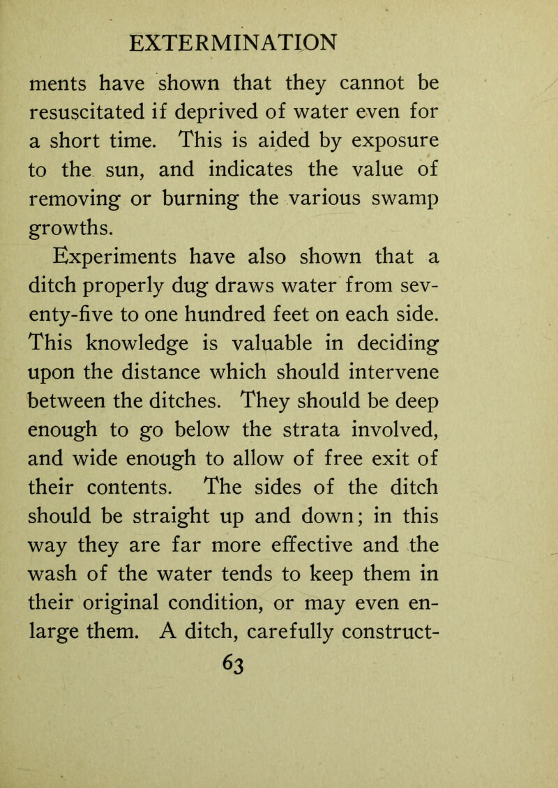 ments have shown that they cannot be resuscitated if deprived of water even for a short time. This is aided by exposure to the sun, and indicates the value of removing or burning the various swamp growths. Experiments have also shown that a ditch properly dug draws water from sev- enty-five to one hundred feet on each side. This knowledge is valuable in deciding upon the distance which should intervene between the ditches. They should be deep enough to go below the strata involved, and wide enough to allow of free exit of their contents. The sides of the ditch should be straight up and down; in this way they are far more effective and the wash of the water tends to keep them in their original condition, or may even en- large them. A ditch, carefully construct-