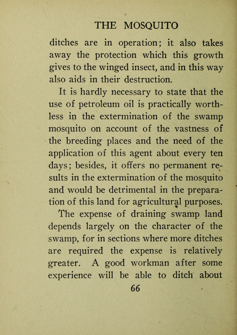 ditches are in operation; it also takes away the protection which this growth gives to the winged insect, and in this way also aids in their destruction. It is hardly necessary to state that the use of petroleum oil is practically worth- less in the extermination of the swamp mosquito on account of the vastness of the breeding places and the need of the application of this agent about every ten days; besides, it offers no permanent re- sults in the extermination of the mosquito and would be detrimental in the prepara- tion of this land for agricultural purposes. The expense of draining swamp land depends largely on the character of the swamp, for in sections where more ditches are required the expense is relatively greater. A good workman after some experience will be able to ditch about