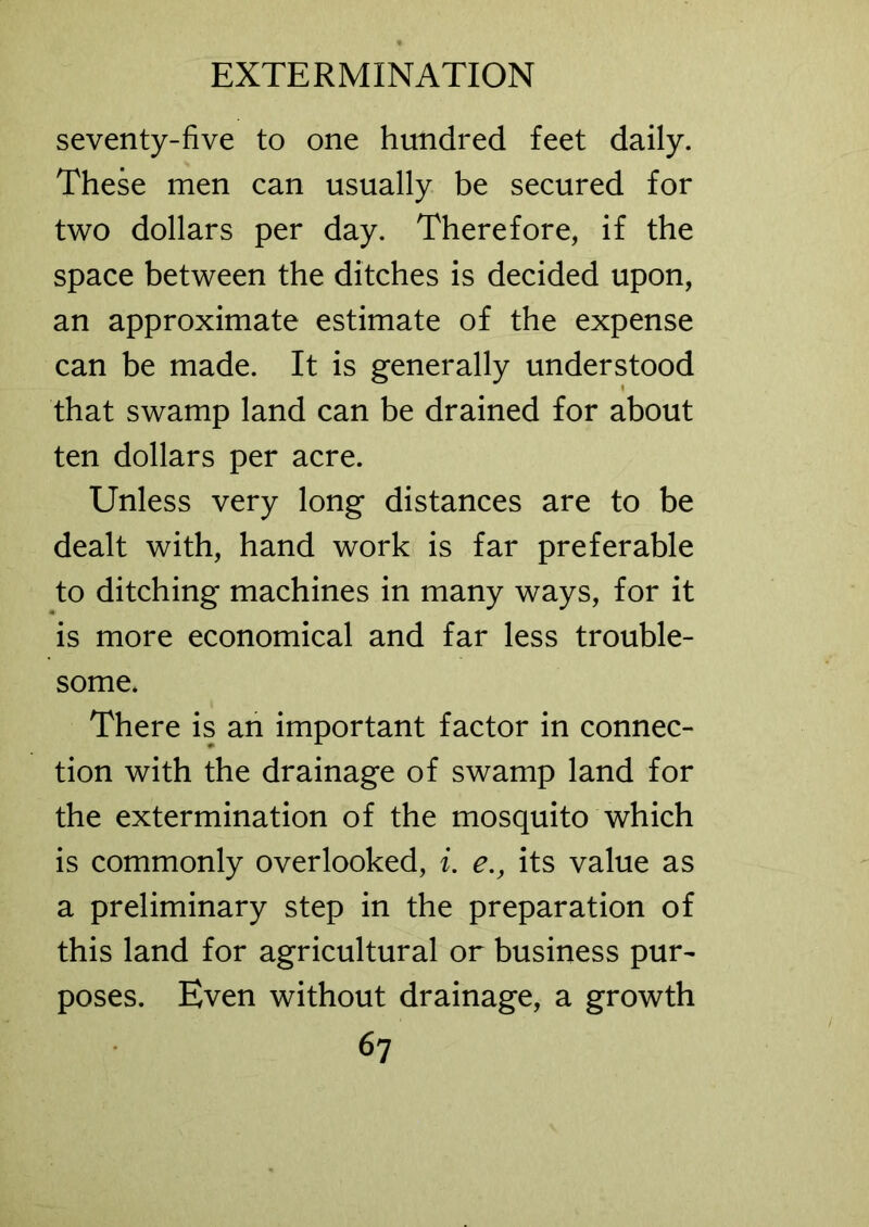 seventy-five to one hundred feet daily. These men can usually be secured for two dollars per day. Therefore, if the space between the ditches is decided upon, an approximate estimate of the expense can be made. It is generally understood that swamp land can be drained for about ten dollars per acre. Unless very long distances are to be dealt with, hand work is far preferable to ditching machines in many ways, for it is more economical and far less trouble- some. There is an important factor in connec- tion with the drainage of swamp land for the extermination of the mosquito which is commonly overlooked, i. e., its value as a preliminary step in the preparation of this land for agricultural or business pur- poses. Even without drainage, a growth