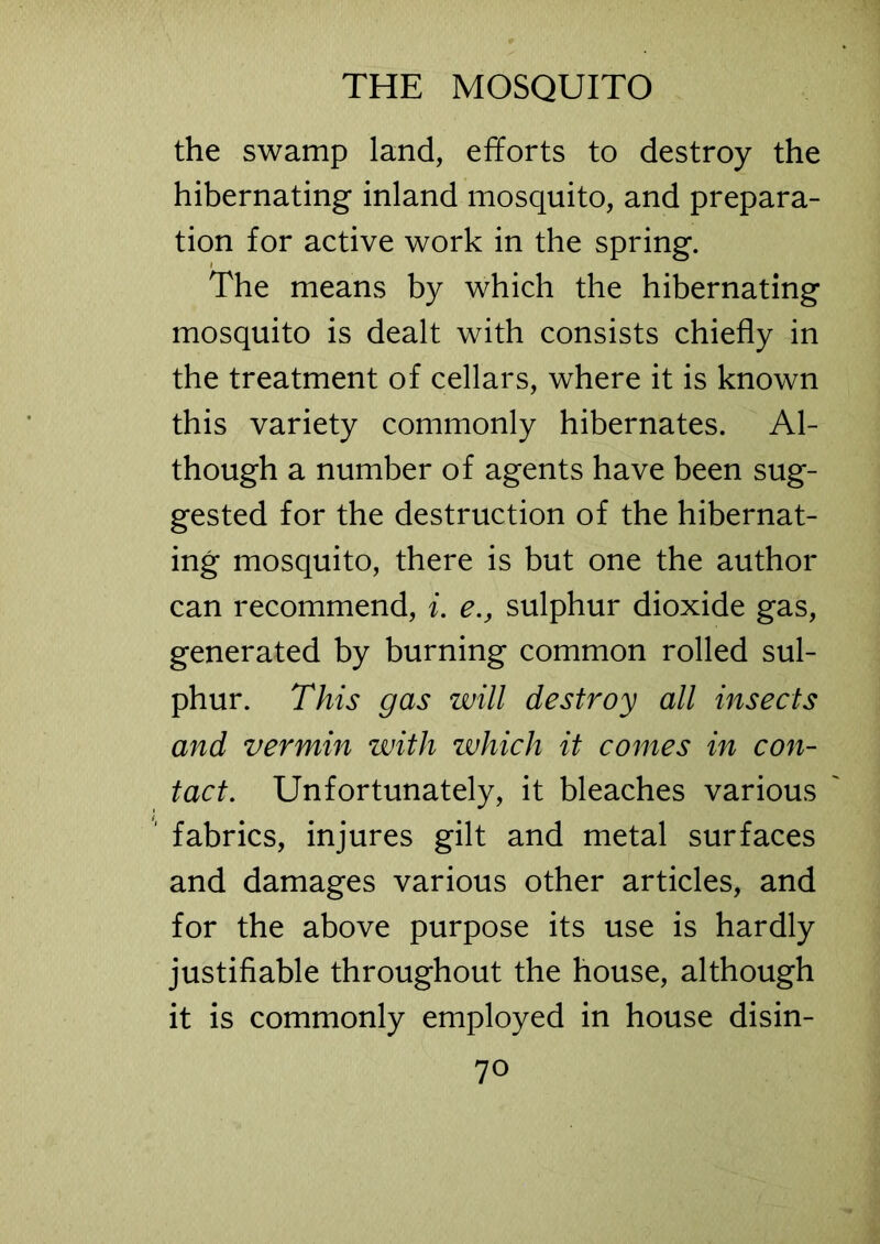 the swamp land, efforts to destroy the hibernating inland mosquito, and prepara- tion for active work in the spring. The means by which the hibernating mosquito is dealt with consists chiefly in the treatment of cellars, where it is known this variety commonly hibernates. Al- though a number of agents have been sug- gested for the destruction of the hibernat- ing mosquito, there is but one the author can recommend, i. e., sulphur dioxide gas, generated by burning common rolled sul- phur. This gas will destroy all insects and vermin with which it comes in con- tact. Unfortunately, it bleaches various fabrics, injures gilt and metal surfaces and damages various other articles, and for the above purpose its use is hardly justifiable throughout the house, although it is commonly employed in house disin-