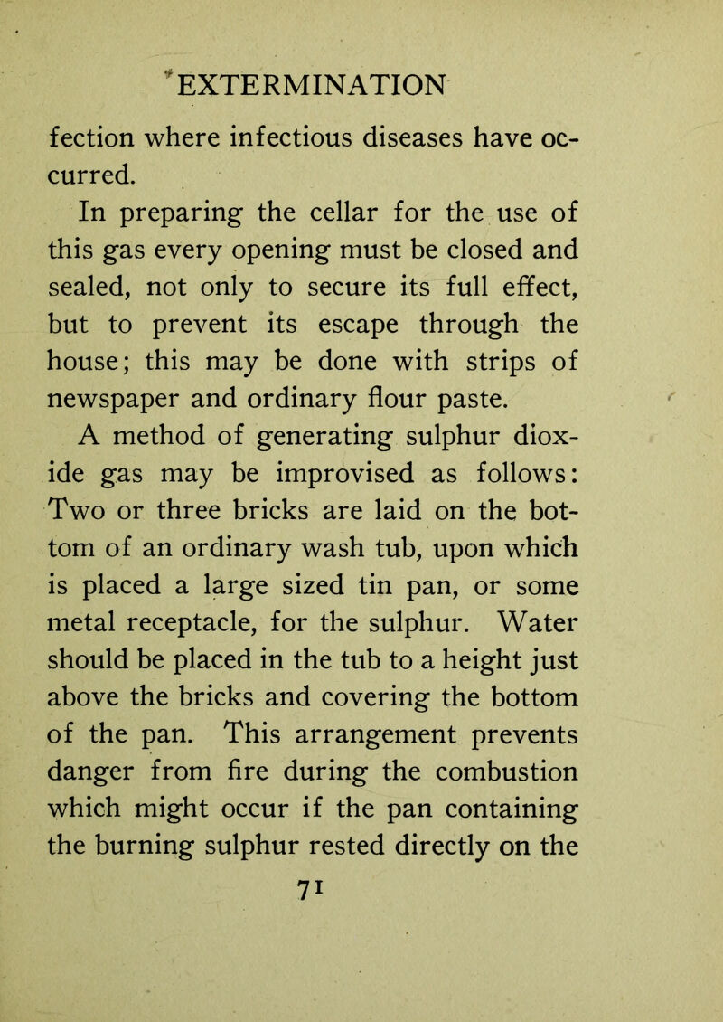 fection where infectious diseases have oc- curred. In preparing the cellar for the use of this gas every opening must be closed and sealed, not only to secure its full effect, but to prevent its escape through the house; this may be done with strips of newspaper and ordinary flour paste. A method of generating sulphur diox- ide gas may be improvised as follows: Two or three bricks are laid on the bot- tom of an ordinary wash tub, upon which is placed a large sized tin pan, or some metal receptacle, for the sulphur. Water should be placed in the tub to a height just above the bricks and covering the bottom of the pan. This arrangement prevents danger from fire during the combustion which might occur if the pan containing the burning sulphur rested directly on the 7i
