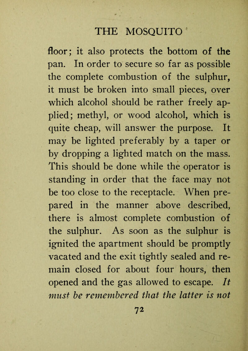 floor; it also protects the bottom of the pan. In order to secure so far as possible the complete combustion of the sulphur, it must be broken into small pieces, over which alcohol should be rather freely ap- plied; methyl, or wood alcohol, which is quite cheap, will answer the purpose. It may be lighted preferably by a taper or by dropping a lighted match on the mass. This should be done while the operator is standing in order that the face may not be too close to the receptacle. When pre- pared in the manner above described, there is almost complete combustion of the sulphur. As soon as the sulphur is ignited the apartment should be promptly vacated and the exit tightly sealed and re- main closed for about four hours, then opened and the gas allowed to escape. It must be remembered that the latter is not