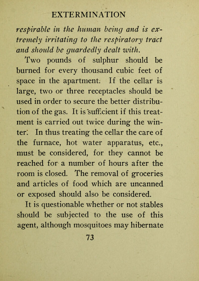 respirable in the human being and is ex- tremely irritating to the respiratory tract and should be guardedly dealt with. Two pounds of sulphur should be burned for every thousand cubic feet of space in the apartment. If the cellar is large, two or three receptacles should be used in order to secure the better distribu- tion of the gas. It is sufficient if this treat- ment is carried out twice during the win- ter! In thus treating the cellar the care of the furnace, hot water apparatus, etc., must be considered, for they cannot be reached for a number of hours after the room is closed. The removal of groceries and articles of food which are uncanned or exposed should also be considered. It is questionable whether or not stables should be subjected to the use of this agent, although mosquitoes may hibernate