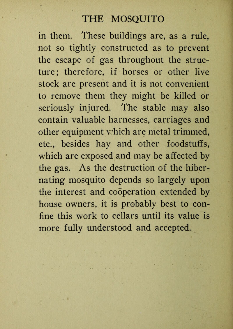in them. These buildings are, as a rule, not so tightly constructed as to prevent the escape of gas throughout the struc- ture; therefore, if horses or other live stock are present and it is not convenient to remove them they might be killed or seriously injured. The stable may also contain valuable harnesses, carriages and other equipment which are metal trimmed, etc., besides hay and other foodstuffs, which are exposed and may be affected by the gas. As the destruction of the hiber- nating mosquito depends so largely upon the interest and cooperation extended by house owners, it is probably best to con- fine this work to cellars until its value is more fully understood and accepted.