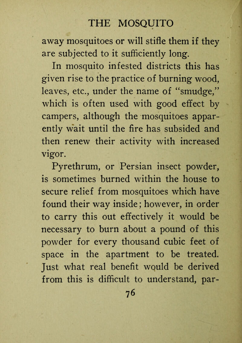 away mosquitoes or will stifle them if they are subjected to it sufficiently long. In mosquito infested districts this has given rise to the practice of burning wood, leaves, etc., under the name of “smudge,” which is often used with good effect by campers, although the mosquitoes appar- ently w*ait until the fire has subsided and then renew their activity with increased vigor. Pyrethrum, or Persian insect powder, is sometimes burned within the house to secure relief from mosquitoes which have found their way inside; however, in order to carry this out effectively it would be necessary to burn about a pound of this powder for every thousand cubic feet of space in the apartment to be treated. Just what real benefit would be derived from this is difficult to understand, par-