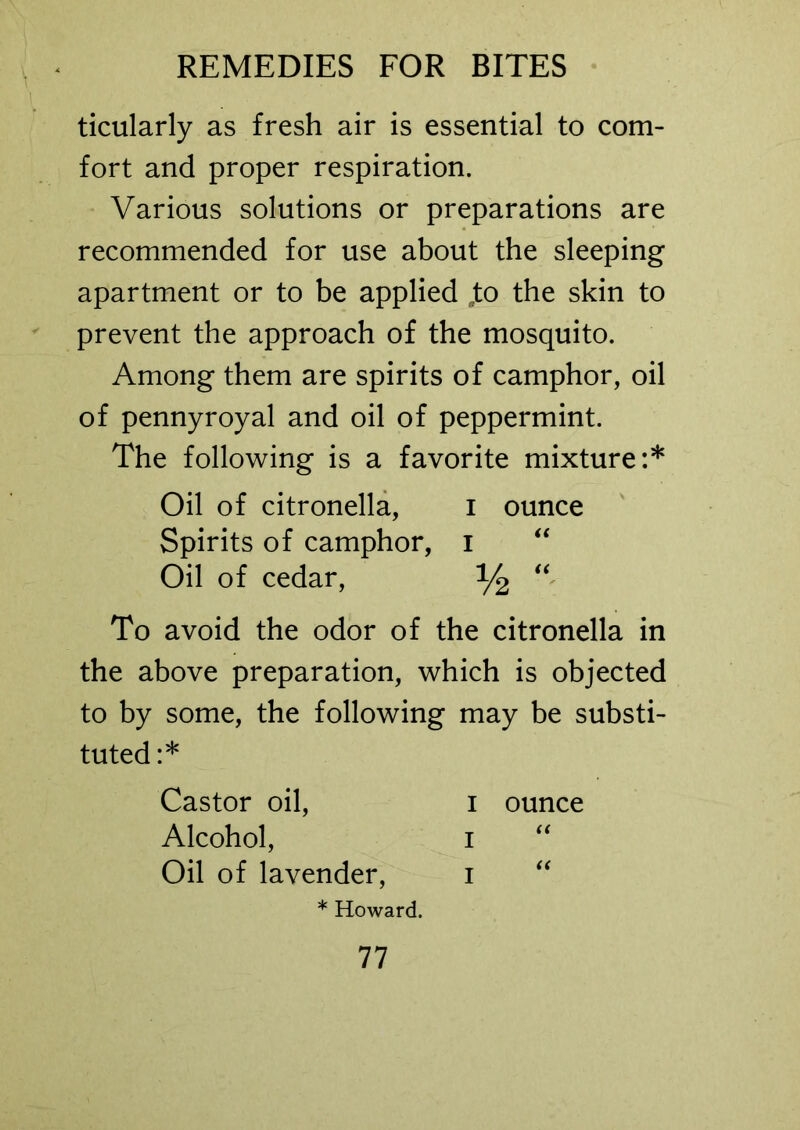 ticularly as fresh air is essential to com- fort and proper respiration. Various solutions or preparations are recommended for use about the sleeping apartment or to be applied to the skin to prevent the approach of the mosquito. Among them are spirits of camphor, oil of pennyroyal and oil of peppermint. The following is a favorite mixture:* Oil of citronella, I ounce Spirits of camphor, i “ Oil of cedar, y2 “ To avoid the odor of the citronella in the above preparation, which is objected to by some, the following may be substi- tuted:* Castor oil, i ounce Alcohol, i “ Oil of lavender, i * Howard.