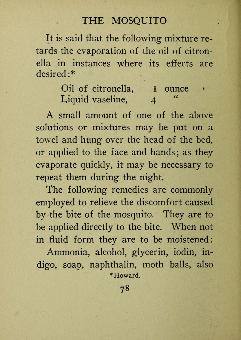 It is said that the following mixture re- tards the evaporation of the oil of citron- ella in instances where its effects are desired:* Oil of citronella, I ounce Liquid vaseline, 4 A small amount of one of the above solutions or mixtures may be put on a towel and hung over the head of the bed, or applied to the face and hands; as they evaporate quickly, it may be necessary to repeat them during the night. The following remedies are commonly employed to relieve the discomfort caused by the bite of the mosquito. They are to be applied directly to the bite. When not in fluid form they are to be moistened: Ammonia, alcohol, glycerin, iodin, in- digo, soap, naphthalin, moth balls, also * Howard.