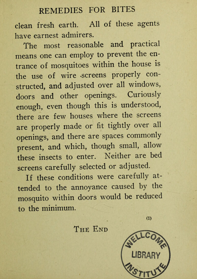 clean fresh earth. All of these agents have earnest admirers. The most reasonable and practical means one can employ to prevent the en- trance of mosquitoes within the house is the use of wire -screens properly con- structed, and adjusted over all windows, doors and other openings. Curiously enough, even though this is understood, there are few houses where the screens are properly made or fit tightly over all openings, and there are spaces commonly present, and which, though small, allow these insects to enter. Neither are bed screens carefully selected or adjusted. If these conditions were carefully at- tended to the annoyance caused by the mosquito within doors would be reduced to the minimum. (i) The End