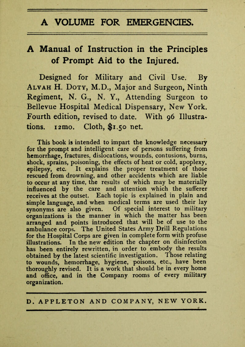 A VOLUME FOR EMERGENCIES. A Manual of Instruction in the Principles of Prompt Aid to the Injured. Designed for Military and Civil Use. By Alvah H. Doty, M.D., Major and Surgeon, Ninth Regiment, N. G., N. Y., Attending Surgeon to Bellevue Hospital Medical Dispensary, New York. Fourth edition, revised to date. With 96 Illustra- tions. i2mo. Cloth, $1.50 net. This book is intended to impart the knowledge necessary for the prompt and intelligent care of persons suffering from hemorrhage, fractures, dislocations, wounds, contusions, burns, shock, sprains, poisoning, the effects of heat or cold, apoplexy, epilepsy, etc. It explains the proper treatment of those rescued from drowning, and other accidents which are liable to occur at any time, the results of which may be materially influenced by the care and attention which the sufferer receives at the outset. Each topic is explained in plain and simple language, and when medical terms are used their lay synonyms are also given. Of special interest to military organizations is the manner in which the matter has been arranged and points introduced that will be of use to the ambulance corps. The United States Army Drill Regulations for the Hospital Corps are given in complete form with profuse illustrations. In the new edition the chapter on disinfection has been entirely rewritten, in order to embody the results obtained by the latest scientific investigation. Those relating to wounds, hemorrhage, hygiene, poisons, etc., have been thoroughly revised. It is a work that should be in every home and office, and in the Company rooms of every military organization.