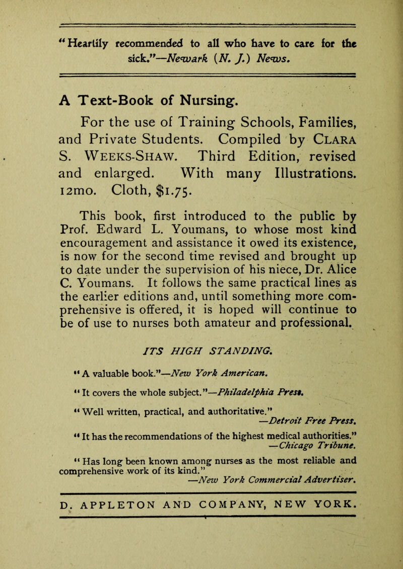 “Heartily recommended to all who have to care for the sick.”—Newark {N J.) News. A Text-Book of Nursing. For the use of Training Schools, Families, and Private Students. Compiled by Clara S. Weeks-Shaw. Third Edition, revised and enlarged. With many Illustrations. i2mo. Cloth, $1.75. This book, first introduced to the public by Prof. Edward L. Youmans, to whose most kind encouragement and assistance it owed its existence, is now for the second time revised and brought up to date under the supervision of his niece, Dr. Alice C. Youmans. It follows the same practical lines as the earlier editions and, until something more com- prehensive is offered, it is hoped will continue to be of use to nurses both amateur and professional. ITS HIGH STANDING.  A valuable book.”—New York American. 14 It covers the whole subject.”—Philadelphia Prest. 44 Well written, practical, and authoritative.” —Detroit Free Press. 44 It has the recommendations of the highest medical authorities.” —Chicago Tribune. 44 Has long been known among nurses as the most reliable and comprehensive work of its kind.” —New York Commercial Advertiser.