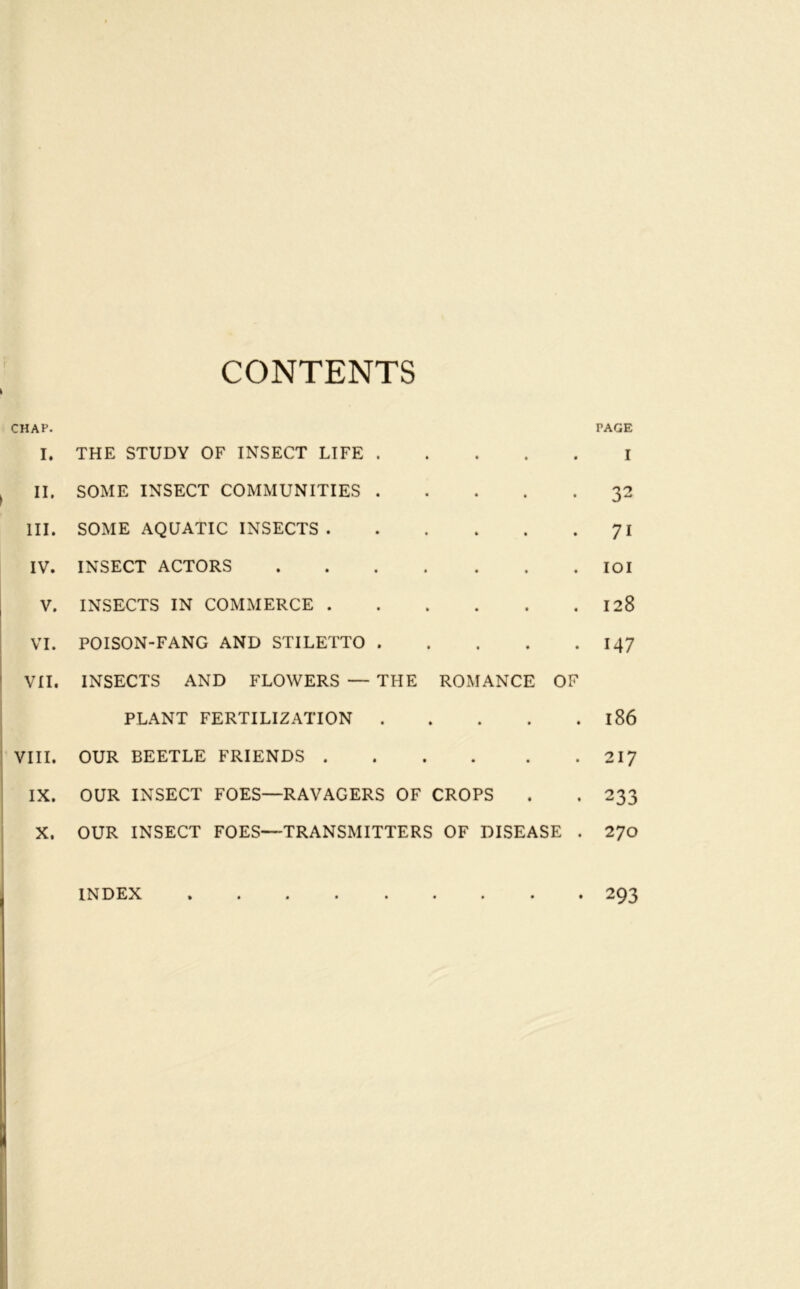 CONTENTS ( CHAP. I. THE STUDY OF INSECT LIFE . • • • • PAGE I II. SOME INSECT COMMUNITIES . * * • t 32 III. SOME AQUATIC INSECTS . • » « • 71 IV. INSECT ACTORS • lOI V. INSECTS IN COMMERCE . • • • « 128 VI. POISON-FANG AND STILETTO . • • • • 147 VII, INSECTS AND FLOWERS — THE ROMANCE OF PLANT FERTILIZATION . • * t • 186 VIII. OUR BEETLE FRIENDS . • • • • 217 IX. OUR INSECT FOES—RAVAGERS OF CROPS • 233 X. OUR INSECT FOES—TRANSMITTERS OF DISEASE . 270 INDEX 293