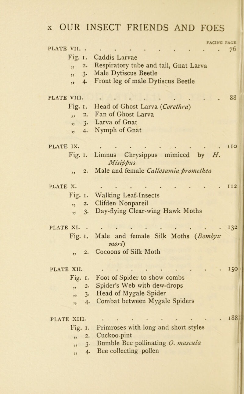 PLATE VII. . Fig. I. „ 2. )» 3’ >> 4* FACING PAGE Caddis Larvae Respiratory tube and tail, Gnat Larva Male Dytiscus Beetle Front leg of male Dytiscus Beetle PLATE VIII Fig. I. Head of Ghost Larva iCorethrd) ,, 2. Fan of Ghost Larva ,, 3. Larva of Gnat „ 4. Nymph of Gnat 88 PLATE IX. Fig. I. 5) 2. no Limnus Chrysippus mimiced by H, Misippus Male and female Callosamia promethea PLATE X. Fig. I. Walking Leaf-Insects „ 2. Clifden Nonpareil „ 3. Day-dying Clear-wing Hawk Moths 112 PLATE XI Fig. I. Male and female Silk Moths (^Bombyx mori) „ 2. Cocoons of Silk Moth 132 PLATE XII. Fig. I. 2. » 3« M 4* • ••••••« Foot of Spider to show combs Spider’s Web with dew-drops Head of Mygale Spider Combat between Mygale Spiders PLATE XIII Fig. I. Primroses with long and short styles „ 2. Cuckoo-pint ,, 3. Bumble Bee pollinating 0. jnascula „ 4. Bee collecting pollen 150 i88|