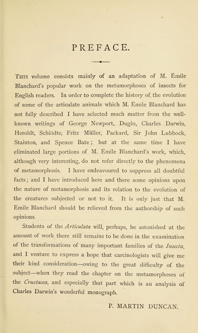 PREFACE. ^ This volume consists mainly of an adaptation of M. Emile Blanchard’s popular work on the metamorphoses of insects for English readers. In order to complete the history of the evolution of some of the articulate animals which M. Emile Blanchard has not fully described I have selected much matter from the well- known writings of George Newport, Duges, Charles Darwin, Heroldt, Schiodte, Fritz Muller, Packard, Sir John Lubbock, Stainton, and Spence Bate ; but at the same time I have eliminated large portions of M. Emile Blanchard’s work, which, although very interesting, do not refer directly to the phenomena of metamorphosis. I have endeavoured to suppress all doubtful facts; and I have introduced here and there some opinions upon the nature of metamorphosis and its relation to the evolution of the creatures subjected or not to it. It is only just that M. Emile Blanchard should be relieved from the authorship of such opinions. Students of the Articidata will, perhaps, be astonished at the amount of work there still remains to be done in the examination of the transformations of many important families of the Insecta, and I venture to express a hope that carcinologists will give me their kind consideration—owing to the great difficulty of the subject when they read the chapter on the metamorphoses of the CTustoLccci, and especially that part which is an analysis of Charles Darwin’s wonderful monograph. P. MARTIN DUNCAN.