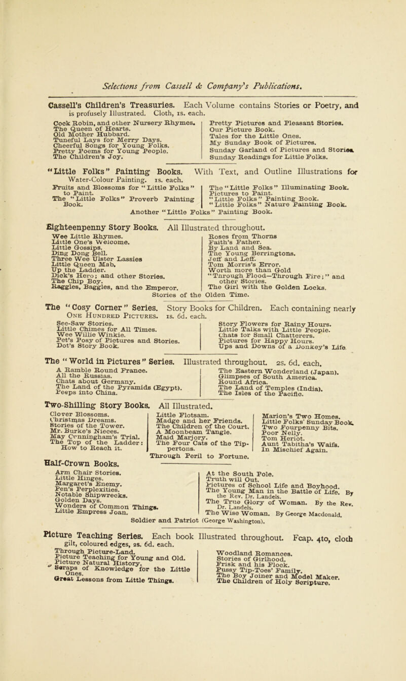 Each Volume contains Stories or Poetry, and Pretty Pictures and Pleasant Stories. Our Picture Book. Tales for the Little Ones. My Sunday Book of Pictures. Sunday Garland of Pictures and Stories Sunday Headings for Little Polks. Cassell's Children’s Treasuries. is profusely Illustrated. Cloth, is. each. Cock Hobin, and other Nursery Rhymes, The Queen of Hearts. Old Mother Hubbard. Tuneful Lays for Merry Days. Cheerful Songs for Young Folks. Pretty Poems for Young People. The Children’s Joy. “Little Folks” Painting Books. Water-Colour Painting, is. each. Fruits and Blossoms for “ Little Folks ” to Paint. The “ Little Folks ” Proverb Painting Book. Another “Little Folks” With Text, and Outline Illustrations for The “ Little Folks ” lUuminating Book. Pictures to Paint. “Little Folks” Painting Book. “Little Folks” Nature Painting Book. Painting Book. Eigliteenpenny Story Books. Wee Little Rhymes. Liitle One’s Welcome. Little Gossips. Ding Dong Bell. Three Wee Ulster Lassies Little Queen Mab. HP the Ladder. Dick’s Hero; and other Stories. The Chip Boy. Haggles, Baggies, and the Emperor. Stories All Illustrated throughout. Roses from Thorns Faith’s Father. By Land and Sea. The Young Berringtons. Jeif and Left'. Tom Morris’s Error. Worth more than Gold “Tnrough Flood—Through Fire;” and other Stories. The Girl with the Golden Locks, of the Olden Time. Story Books for Children. Each containing nearly IS. 6d. each. The “Cosy Corner” Series. One Hundred Pictures. See-Saw Stories. Little Chimes for All Times. Wee Willie Winkie. Pet’s Posy of Pictures and Stories. Dot’s Story Book. Story Flowers for Rainy Hours. Little Talks with Little' People. Chats tor Small Chatterers. Pictures for Happy Hours. Ups and Downs of a Donkey’s Life The “ World in Pictures ” Series. A Ramble Round France. All the Russias. Chats about Germany. The Land of the Pyramids (Egypt). Peeps into China. Illustrated throughout. 2S. 6d. each. The Eastern Wonderland (Japan). Glimpses of South America. Round Africa. •rne Dana oi Temples (India). The Isles of the Pacific. Two-Shilling Story Books. Clover Blossoms. Christinas Dreams. Stories of the Tower. Mr. Burke’s Nieces. May Cunningham’s Trial. The Top of the Ladder: How to Reach it. Half-Crown Books. All Illustrated. Little Flotsam. Madge and her Friends. The Children of the Court. A Moonbeam Tangle. Maid Marjory. The Four (jats of the Tip- pertoiis. Through Peril to Fortune. Marion’s Two Homes. Little Folks’ Sundav Boo^ Two Fourpenny Bits. Poor Nelly. Tom Heriot. Aunt Tabitha’s Waifs. In Mischief Again. Arm Chair Stories. Little Hinges. Margaret’s Enemy. Pen’s Perplexities. Notable Shipwrecks. Golden Days. Wonders of Common Things. Little Empress Joan. Soldier and Patriot At the South Pole. Truth will Out. Pictures of School Life and Boyhood. The Young Man in the Battle of Life. By the Rev. Dr. Landels. ^ The True Glory of Woman. By the Rev Dr. Landels. The Wise Woman. By George Macdonald. (George Washington). Picture Teaching Series. Each book gilt, coloured edges, 2S. 6d. each. Through Picture-Land. Picture Teaching for Young and Old. Picture Natural History. Soraps of Knowledge for the Little Ones. Q-reat Lessons from Little Things. Illustrated throughout. Fcap. 4to, cloth Woodland Romances. Stories of Girlhood. Frisk and his Flock. Pussy Tip-Toes’ Family. Model Maker. The Children of Holy Scripture.