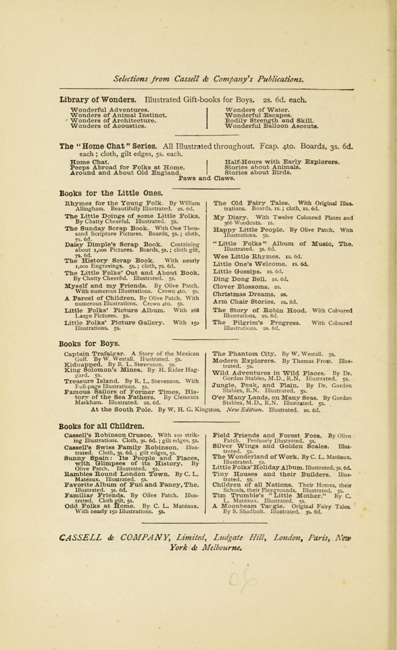 Library of Wonders. Illustrated Gift-books for Boys. 2s. 6d. each. Wonderful Adventures. Wonders of Animal Instinct. ^ Wonders of Architecture. Wonders of Acoustics. Wonders of Water. Wonderful Escapes. Bodily Strength and Skill. Wonderful Balloon Ascents. The “Home Chat” Series. All Illustrated throughout. Fcap. 4to. Boards, 3s. 6d. each ; cloth, gilt edges, 5s. each. Home Chat. Peeps Abroad for Folks at Home. Around and About Old England. Paws and Half-Hours with Early Explorers. Stories about Animals. Stories about Birds. Claws. Books for the Little Ones. Rhymes for the Young Polk. By William Allingham. Beautifully Illustrated. 2S. 6d. The Little Doings of some Little Polks. By Chatty Cheerful. Illustrated. 5s. The Sunday Serap Book. With One Thou- sand Scripture Pictures. Boards, 5s.; cloth, 7s. 6d. Daisy Dimple’s Scrap Book. Containing about 1,000 Pictures. Boards, 5s.; cloth gilt, 7s. 6d. The History Serap Book. With nearly 1,000 Engravings. 5s.; cloth, 7s. 6d. The Little Polks’ Out and About Book. By Chatty Cheerful. Illustrated. , 5s. Myself and my Friends. By Olive Patch. With numerous Illustrations. Crown 4to. 5s. A Parcel of Children. By Olive Patch. With numerous Illustrations. Crown 4to. 5s. Little Polks’ Picture Album. With 168 Large Pictures. $s. Little Polks’ Picture Gallery. With 150 Illustrations. 5s. The Old Fairy Tales. With Original Ulus, nations. Boards, is.; cloth, is. 6d. My Diary. With Twelve Coloured Plates and 366 Woodcuts. IS. Happy Little People. By Olive Patch. With Illustrations. 5s. “ Little Polks ” Album of Music, The. Illustrated. 3s. 6d. Wee Little Rhymes, is. 6d. Little One’s Welcome, is. 6<L Little Gossips, is. 6d. Ding Dong Bell. is. 6d. Clover Blossoms. 2s. Christmas Dreams. 2s. Arm Chair Stories. 2s. 6d. The Story of Robin Hood. With Coloured Illustrations. 2S. 6d. The Pilgrim’s Progress. With Coloured Illustrations. 2S. 6d. Books for Boys. Captain Trafalgar. A Story of the Mexican Gulf. By W. Westall. Illustrated. 5s. Kidnapped. By R. L. Stevenson. 5s. King Solomon’s Mines. By H. Rider Hag- gard. ss. Treasure Island. By R. L. Stevenson. With Full-page Illustrations. 5s. Famous Sailors of Former Times, His- tory of the Sea Fathers. By Clements Markham. Illustrated. 2s. 6d. The Phantom City. By W. Westall. 5s. Modern Explorers. By Thomas Frost. Illus- trated. ss. Wild Adventures in Wild Plaees. By Dr. Gordon Stables, M.D., R.N. Illustrated. 5s. Jungle, Peak, and Plain. By Dr. Gordon Stables, R.N. Illustrated. 5s. O’er Many Lands, on Many Seas. By Gordon Stables, M.D., R.N. Illustrated. 5s. New 'Edition. Illustrated. 2s. 6d. At the South Pole. By W. H. G. Kingston. Books for all Children. Cassell’s Robinson Crusoe. With 100 strik- ing Illustrations. Cloth, 3s. 6d. ; gilt edges, 5s. Cassell’s Swiss Family Robinson. Illus- trated. Cloth, 3s. 6d.; gilt edges, 5s. Sunny Spain: Its People and Places, with Glimpses of its History. By Olive Patch. Illustrated. 5s. Rambles Round London Town. By C. L. Mateaux. Illustrated. 5s. Favorite Album of Fun and Fancy, The. Illustrated. 3s. 6d. Familiar Friends. By Olive Patch. Illus- trated. Cloth edit, 5s. Odd Polks at Home. By C. L. Mateaux. With nearly 150 Illustrations. 5s. Field Friends and Forest Poes. By Olive Patch. Profusely Illustrated. 5s. Silver Wings and Golden Scales. Illus- trated. 5s. The Wonderland of Work. By C. L. Mat6aux. Illustrated. 5s. Little Folks’ Holiday Album. Illustrated. 3s. 6d. Tiny Houses and their Builders. Illus- trated. 5s. Children of all Nations. Their Homes, their Schools, their Playgrounds. Illustrated. 5s. Tim Trumble’s “ Little Mother.” By C. L. Mateaux. Illustrated. 5s. , A Moonbeam Targle. Original Fairy Tales. By S. Shadbolt. Illustrated. 3s. 6d. CASSELL COMPANY.^ Limited, Ltidgate Hill, London^ Paris, Hav York Melbourne,