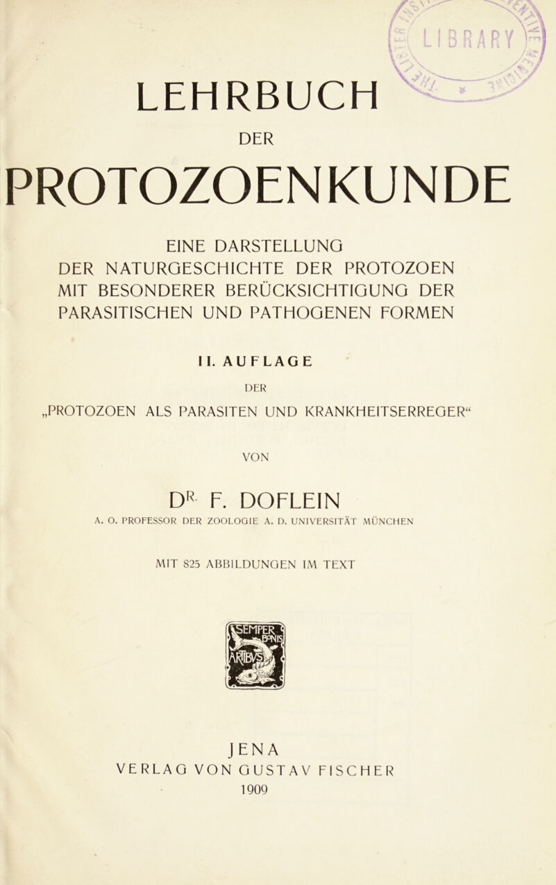 LEHRBUCH f j DER PROTOZOENKUNDE EINE DARSTELLUNG DER NATURGESCHICHTE DER PROTOZOEN MIT BESONDERER BERÜCKSICHTIGUNG DER PARASITISCHEN UND PATHOGENEN EORMEN II. AUFLAGE „PROTOZOEN ALS PARASITEN UND KRANKHEITSERREGER“ VON F. DOFLEIN A. O. PROFESSOR DER ZOOLOGIE A. D. UNIVERSITÄT MÜNCHEN MIT 825 AFM31LDUNGEN IM TEXT JENA VERLAG VON GUSTAV FISCHER 190Q