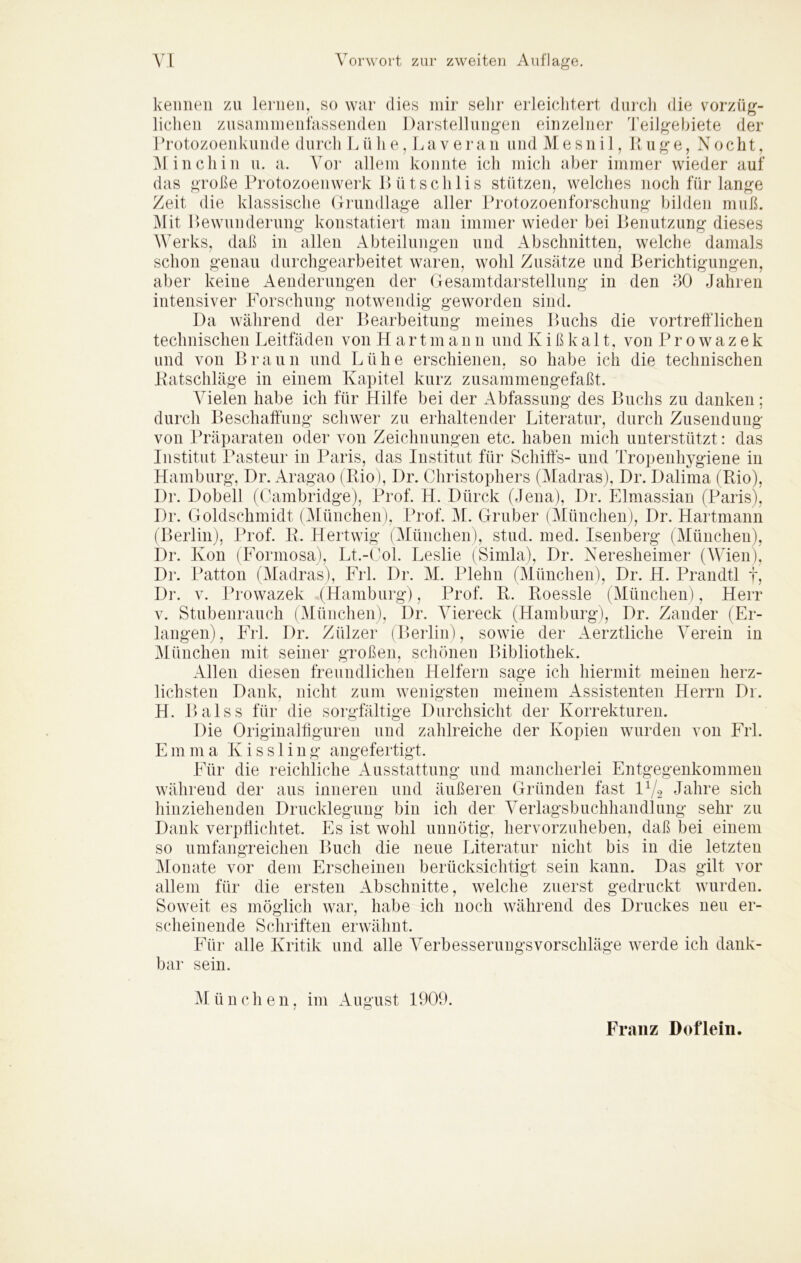 kennen zu lernen, so war dies mir selir erleielitert durch die vorzüg- lichen zusaniinenfassenden Darstellungen einzelner Teilgebiete der I Totozoenkunde durch L ü h e, J.av er an undMesnil, Du ge, Nocht, Ali lieh in n. a. A^or allem konnte ich mich aber immer wieder auf das große Protozoenwerk 1) ü tsclilis stützen, welches noch für lange Zeit die klassische (Trundlage aller Protozoenforschung bilden muß. Alit Pewunderung konstatiert man immer wieder bei Benutzung dieses AVerks, daß in allen Abteilungen und Abschnitten, welche damals schon genau durchgearbeitet waren, wohl Zusätze und Berichtigungen, aber keine Aenderungen der Gesamtdarstellung in den 30 Jahren intensiver Forschung notwendig geworden sind. Da während der Bearbeitung meines Buchs die vortrefflichen technischen Leitfäden von Hart m a n n und K i ß k a 11, von Prowazek und von Braun und Lühe erschienen, so habe ich die technischen Patschläge in einem Kapitel kurz zusammengefaßt. Arielen habe ich für Hilfe bei der Abfassung des Buchs zu danken; durch Beschaffüng schwer zu erhaltender Literatur, durch Zusendung von Präparaten oder von Zeichnungen etc. haben mich unterstützt: das Institut Pasteur in Paris, das Institut für Schiff's- und Tropenhygiene in Hamburg, Dr. Aragao (Pio), Dr. Ohristophers (Aladras), Dr. Dalima (Rio), Dr. Dobell (Cambridge), Prof. H. Dürck (Jena), Dr. Elmassian (Paris), Dr. Goldschmidt (Alüiichen), Prof. Al. Gruber (Alünchen), Dr. Hartmann (Berlin), Prof. P. Hertwig (Arünchen), stud. med. Isenberg (Alünchen), Dr. Kon (Formosa), Lt.-Col. Leslie (Simla), Dr. Neresheimer (AVien), Dr. Patton (Aladras), Frl. Dr. AI. Plehn (Alünchen), Dr. H. Prandtl f, Dr. V. Prowazek (Hamburg), Prof. R. Roessle (Alünchen), Herr V. Stubenrauch (Alünchen), Dr. A^iereck (Hamburgj, Dr. Zander (Er- langen), Frl. Dr. Zülzer (Berlin), sowie der Aerztliche A^erein in Alünchen mit seiner großen, scliönen Bibliothek. Allen diesen freundlichen Helfern sage ich hiermit meinen herz- lichsten Dank, nicht zum wenigsten meinem Assistenten Herrn Dr. H. Bai SS für die sorgfältige Durchsicht der Korrekturen. Die Originalffguren und zalilreiche der Kopien wurden von Frl. Emma Kissling angefertigt. Für die reichliche Ausstattung und mancherlei Entgegenkommen während der aus inneren und äußeren Gründen fast IV2 Jahre sich hinziehenden Drucklegung bin ich der A'erlagsbuchhandlung sehr zu Dank verpffichtet. Es ist wohl unnötig, hervorzuheben, daß bei einem so umfangreichen Buch die neue Literatur nicht bis in die letzten Alonate vor dem Erscheinen berücksichtigt sein kann. Das gilt vor allem für die ersten Abschnitte, welche zuerst gedruckt wurden. Soweit es möglich war, habe ich noch während des Druckes neu er- sclieinende Schriften erwähnt. Für alle Kritik und alle A^erbesseruugsvorschläge werde ich dank- bar sein. AI ü n c h e n, im August 1909. Franz Doflein.