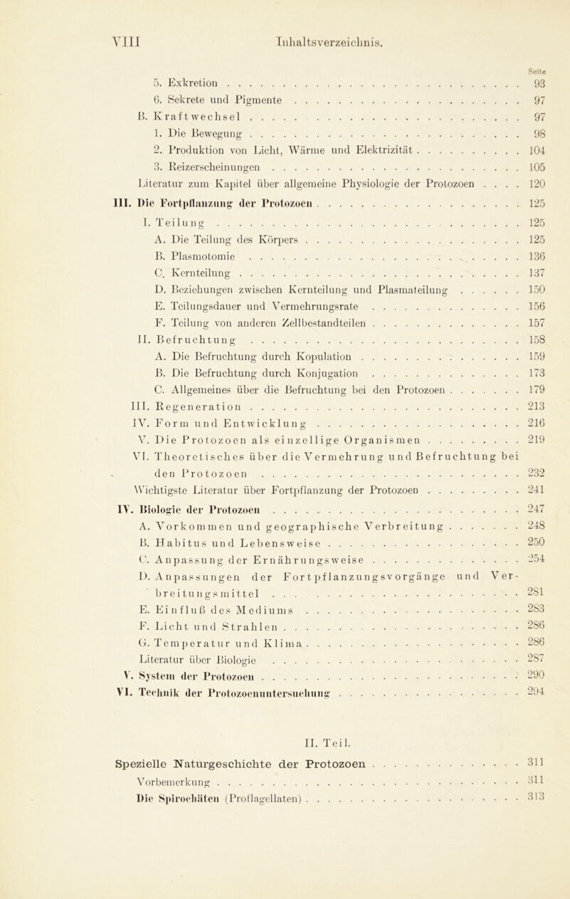 Seite 5. Exkretion 93 G. Sekrete und Pigmente 97 Jk K ratt Wechsel 97 1. Die Bewegung 98 2. Produktion von Licht, Wärme und Elektrizität 104 3. Beizerscheinungen 105 Literatur zum Kapitel über allgemeine Physiologie der Protozoen .... 120 III. Die Fortpllaiizuiig der Protozoen 125 I. Teilung 125 A. Die Teilung des Körpers 125 B. Plasmotomie 136 C. Kernteilung 137 D. Beziehungen zwischen Kernteilung und Plasmaleilung 150 E. Teilungsdauer und Vermehrungsrate 156 F. Teilung von anderen Zellbestandteilen 157 II. Befruchtung 158 A. Die Befruchtung durch Kopulation 159 B. Die Befruchtung durch Konjugation 173 C. Allgemeines über die Befruchtung bei den Protozoen 179 III. Regeneration 213 IV. For m un d Ent wicklun g 216 V. 1) i e P r01 o z o e n a 1 s e i n z e 11 i g e O r g a n i s m e n 219 VI. Theoretisches über die Vermehrung u n d B ef r u cht un g bei d e n P r 01 o z 0 e 11 232 Wichtigste Literatur über Fortpflanzung der Protozoen 241 lY. Biologie der Protozoen 247 A. Vor kom men und geographische Verbreitung 248 B. H a b i t u s u n d L e b e n s w e i s e 250 r. An passu ng der Er n äh r u n gs weise 254 I). A n pas s u n gen der For t pf 1 an z u n g s v o rgä nge und Ver- b r e i tu n g s m i 11 el . . . 281 E. E i n f 1 u ß d e s ]\1 e d i u m 283 F. Lieht 11 nd Strahlen 286 G. T e m p e r a t u r u n d K 1 i m 286 Literatur über Bioloirie 287 M System der Protozoen 290 VI. Teelinik der Protozoeiinntersuehnng 294 II. Teil. Spezielle Naturgeschichte der Protozoen 311 Vorbemerkung 311 Die Spiroeliäten (Proflagellaten) 313