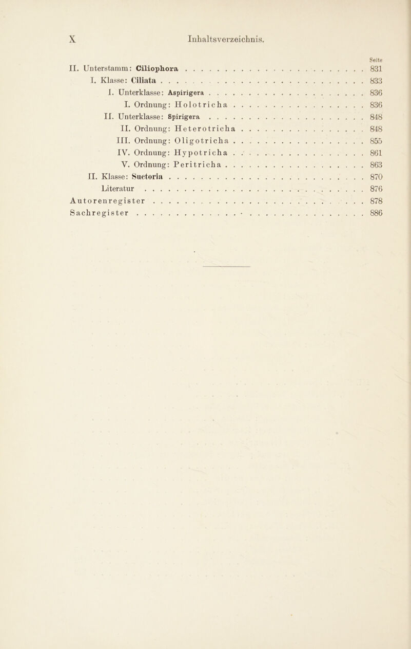 Seite II. Unterstamm: Ciliophora 831 I. Klasse: Ciliata 833 1. Unterklasse: Aspirigera 836 I. Ordnung: Holotricha 836 II. Unterklasse: Spirigera 848 II. Ordnung: Heterotricha 848 III. Ordnung: Oligotricha. . 855 IV. Ordnung: Hypotricha 861 V. Ordnung: Peritricha 863 II. Klasse: Suctoria 870 Literatur 876 Autorenregister 878 Sachregister • 886