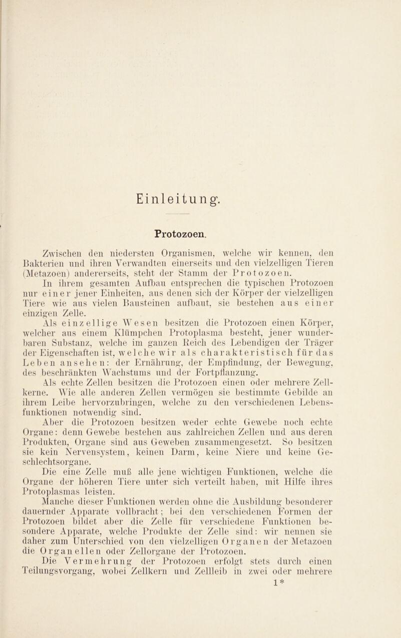 E i n 1 e i t u n g. Protozoen. keimen, den r I T • Zwischen den niedersten Or«-anisineii, welche wii Bakterien nnd ihren Verwandten einerseits und den vielzelligen Tieren (Metazoen) andererseits, steht der Staniin der Brotozoen. In ihrem gesamten Aiifban entsprechen die tyjiischen Protozoen nur einer jener Einheiten, ans denen sich der Kör])er der vielzelligen Tiere wie ans vielen Bansteinen anfbant, sie bestehen ans einer einzigen Zelle. Als einzellige Wesen besitzen die Protozoen einen Körper, welcher ans einem Klümpchen Protoplasma besteht, jener wunder- baren Substanz, welche im ganzen Keich des Lebendigen der Träger der Eigenschaften ist, welche w i r als charakteristisch f ü r (1 a s Leben ansehen: der Ernährung, der Emptindnng, der Bewegung, des beschränkten Wlichstnms nnd der EortpÜanzung. Als echte Zellen besitzen die Protozoen einen oder mehrere Zell- kerne. Wie alle anderen Zellen vermögen sie bestimmte Gebilde an ihrem Leibe hervorzubringen, welche zu den verschiedenen Lebens- funktionen notwendig sind. Aber die Protozoen besitzen weder echte Gewebe noch echte Organe: denn Gewebe bestehen aus zahlreichen Zellen und aus deren Produkten, Organe sind aus Geweben zusammengesetzt. So besitzen sie kein Nervensystem, keinen Darm, keine Niere und keine Ge- schlechtsorgane. Die eine Zelle muß alle jene wichtigen Eunktionen, welche die Organe der höheren Tiere unter si(di verteilt haben, mit Hilfe ihres Protoplasmas leisten. Manche dieser Eunktionen wei'den ohne die Ansbilduiig besonderer dauernder Apparate vollbracht; bei den verschiedenen Formen der Protozoen bildet aber die Zelle für verschiedene Eunktionen be- sondere Apparate, welche Produkte der Zelle sind: wir nennen sie daher zum Unterschied von den vielzelligen Organen der iMetazoen die Organ eilen oder Zellorgane der Protozoen. Die Vermehrung der Protozoen erfolgt stets durch einen Teilungsvorgang, wobei Zellkern und Zellleib in zwei oder mehrere 1*