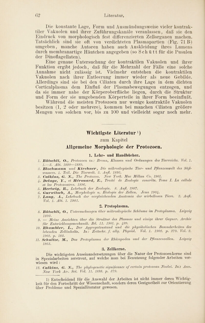 Die konstante Lage, Form und Ausmündnngsweise vieler kontrak- tiler Vakuolen und ihrer Ziituhrungskanäle veranlassen, dah sie den Eindruck von morphologisch fest differenzierten Zellorganen machen. Tatsächlich sind sie oft von verdichteten Plasmapartien (Fig. 71 J>) umgeben, manche Autoren haben auch Auskleidung ihres Lumens durch membranartige Häutchen angegeben (so Schütt für die Pusulen der Dinoflagellaten). Eine genaue Untersuchung der kontraktilen Vakuolen und ihrer Funktion ergibt jedoch, daß für die Mehrzahl der Fälle eine solche Annahme nicht zulässig ist. Vielmehr entstehen die kontraktilen Vakuolen nach ihrer Entleerung immer wieder als neue Gebilde. Allerdings sind sie bei den Ciliaten durch ihre Lage in dem dichten Corticalplasma dem Einffuß der Plasmabewegungen entzogen, und da sie immer nahe der Körperoberfläche liegen, durch die Struktur und Form der sie umgebenden Körperteile in ihrer Form beeinflußt. Während die meisten Protozoen nur wenige kontraktile Vakuolen besitzen (1, 2 oder mehrere), kommen bei manchen Ciliaten größere Mengen von solchen vor, bis zu 100 und vielleicht sogar noch mehr. Wichtigste Literatur zum Kapitel Allgemeine Morphologie der Protozoen. 1. Lehr- und Handbücher. 1. Hütschli, O.f Protozoen in: Bronn, Klassen und Ordnungen des Tierreichs. Vol. 1. 1.—3. Äbt. 1880—1889. £. BlocJnnann und Kirchner, Die mihroskopische Tier- und Pflanzenwelt des Süß- Wassers. 1. Teil. Die Tiemvelt. 2. Äufl. 1895. 3. CalhinSf G. N., The Protozoa. Neiv York. 3Iac ßlillan Co. 1901. 4. Delage, Y., et Hevouavd, E., Traite de Zoologie concrete. Tome I. La celhde et les Protozoaires. 1896. 0. Hevtwig, ll.y Lehrbuch der Zoologie. 8. Äufl. 1907. 6. Gurwitsch, A., 3Lorphologie u. Biologie der Zellen. Jena 1904. 7. Lang, A., Lehrbuch der vergleichenden Anatomie der wirbellosen Tiere. 2. Aufl. Vol. 1. Äbt. 1. 1901. 2. Protoplasma. 8. Bütschli, O., Untersuchungen über mikroskopische Schäume im Protoplasma. Leipzig 1892. 9. — 3Ieine Ansichten über die Struktur des Plasmas und einige ihrer Gegner. Archiv für Entwicklungsmechanik. Bd. 11. 1901. _p. 4^9. 10. Bhnmhlet', L., Der Aggregatzustand und die physikalischen Besonderheiten dev lebenden Zellinhalts, ln: Zeitschr. f. allg. Physiol. Vol. 1. 1902. p. 279. Vol. 2. 1902. p. 183. 11. Schnitze, M., Das Protoplasma der Rhizop)oden und der Tflanzenzellen. Leipzig 1863. a. Zellkerne. Die wichtigsten Auseinandersetzungen über die Natur der Protozoen kerne sind in Spezialarbeiten zerstreut, auf welche man bei Benutzung folgender Arbeiten ver- wiesen wird : 12. CalMns, G. N., The phylogenetic signiflcance of certain protozoan Nuclei. Ln: Ann. New York Ac-. Sei. Vol. 11. 1898. p. 379. 1) Entscheidend für die Auswahl der Arbeiten ist nicht immer deren Wichtig- keit für den Fortschritt der Wissenschaft, sondern deren Geeignetheit zur Orientierung über Probleme und Spezialliteratur gewesen.