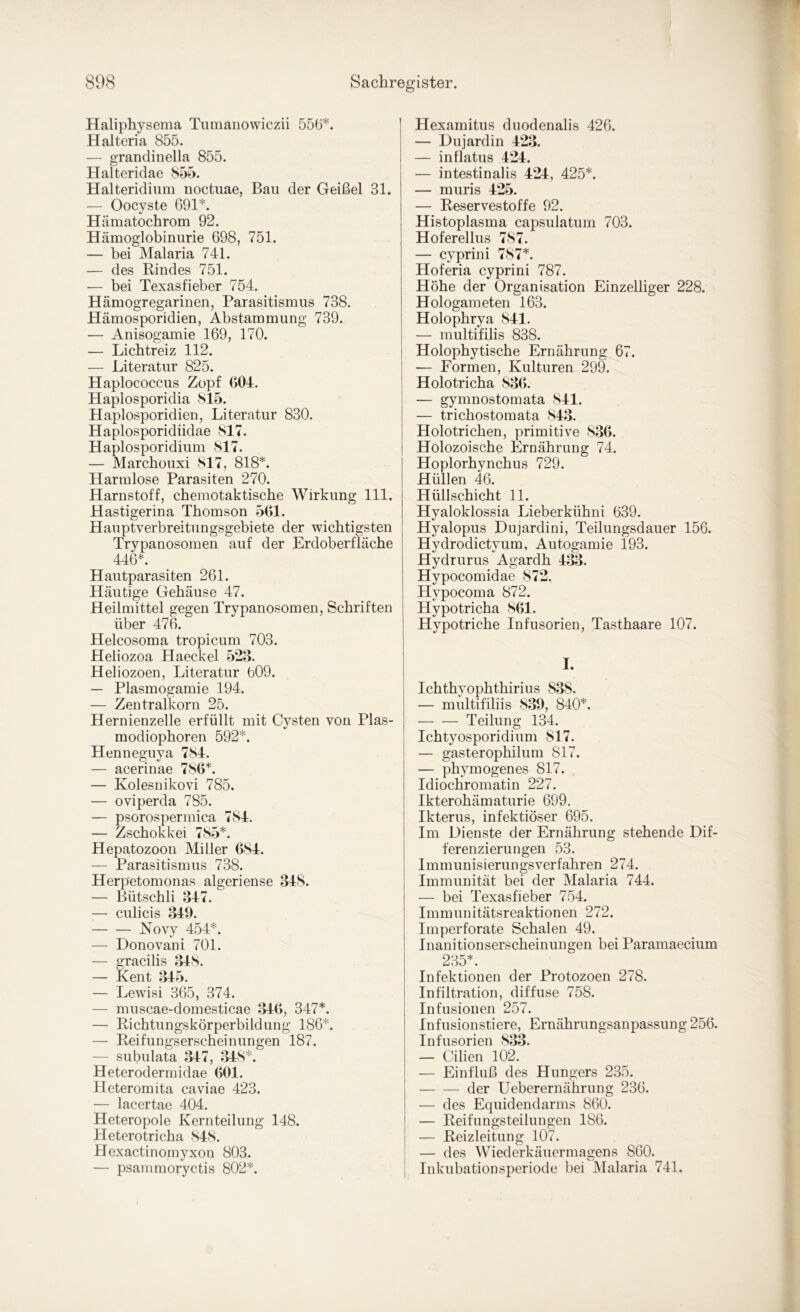 Haliphysema Tiimanowiczii 556*. Halteria 855. — grandinella 855. Halteridae 855. Halteridium noctuae, Bau der Geißel 31. — Oocyste 691*. Hämatochrom 92. Hämoglobinurie 698, 751. — bei Malaria 741. — des Rindes 751. — bei Texasfieber 754. Hämogregarinen, Parasitismus 738. Hämosporidien, Abstammung 739. — Anisogamie 169, 170. — Licbtreiz 112. — Literatur 825. Haplococcus Zopf (>04. Haplosporidia 815. Haplosporidien, Literatur 830. Haplosporidiidae 817. Haplosporidium 817. — Marcbouxi 817, 818*. Harmlose Parasiten 270. Harnstoff, cbemotaktiscbe Wirkung 111. Hastigerina Thomson 5(>1. Hauptverbreitungsgebiete der wichtigsten Trypanosomen auf der Erdoberfläche 446*. Hautparasiten 261. Häutige Gehäuse 47. Heilmittel gegen Trypanosomen, Schriften über 476. Helcosoma tropicum 703. Heliozoa Haeckel 523. Heliozoen, Literatur b09. — Plasmogamie 194. — Zentralkorn 25. Hernienzelle erfüllt mit Cysten von Plas- modiophoren 592*. Henneguya 7S4. — acerinae 780*. — Kolesnikovi 785. — oviperda 785. — psorospermica 784. — Zschokkei 785*. Hepatozoon Miller 084. — Parasitismus 738. Herpetomonas algeriense 348. — Bütschli 347. — culicis 349. Novy 454*. — Donovani 701. — gracilis 348. — Kent 345. — Lewisi 365, 374. — muscae-domesticae 340, 347*. — Richtungskörperbildung 186*. — Reifungserscheinungen 187. — subulata 347, 348*. Heterodermidae 001. Heteromita caviae 423. — lacertae 404. Heteropole Kernteilung 148. Heterotricha 848. Hexactinomyxon 803. — psanimoryctis 802*. Hexamitus duodenalis 426. — Dujardin 423. — in flatus 424. — intestinalis 424, 425*. — muris 425. — Reservestoffe 92. Histoplasma capsulatum 703. Hoferellus 787. — cyprini 787*. Hoferia cyprini 787. Höhe der Organisation Einzelliger 228. Hologameten 163. Holophrya 841. — multifilis 838. Holophytische Ernährung 67. — Formen, Kulturen 299. Holotricha 830. — gymnostomata 841. — trichostomata 843. Holotrichen, primitive 830. Holozoische Ernährung 74. Hoplorhynchus 729. Hüllen 46. Hüllschicht 11. Hyaloklossia Lieberkühni 639. Hyalopus Dujardini, Teilungsdauer 156. Hydrodictyum, Autogamie 193. Hydrurus Agardh 433. Hypocomidae 872. Hypocoma 872. Hypotricha 801. Hypotriche Infusorien, Tasthaare 107. I. Ichthyophthirius 838. — multifiliis 839, 840*. Teilung 134. Ichtyosporidium 817. — gasterophilum 817. — phymogenes 817. Idiochromatin 227. Ikterohämaturie 699. Ikterus, infektiöser 695. Im Dienste der Ernährung stehende Dif- ferenzierungen 53. Immunisierungsverfahren 274. Immunität bei der Malaria 744. — bei Texasfieber 754. Immunitätsreaktionen 272. Imperforate Schalen 49. Inanitionserscheinungen bei Paramaecium 285*. Infektionen der Protozoen 278. Infiltration, diffuse 758. Infusionen 257. Infusionstiere, Ernährungsanpassung 256. Infusorien 833. — Cilien 102. — Einfluß des Hungers 235. der Ueberernährung 236. — des Equidendarms 860. — Reifungsteilungen 186. — Reizleitung 107. — des Wiederkäuermagens 860. , Inkubationsperiode bei JMalaria 741.