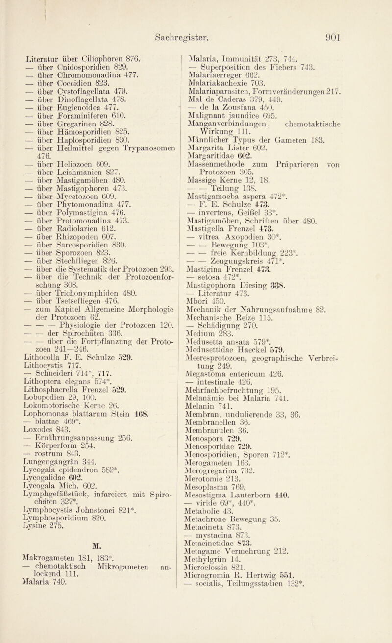 Literatur über Oihophoren 876. — über Cnidosporidien 829. Chromomonadina 477. Coccidien 823. Cystoflagellata 479. Dinoflagellata 478. Euglenoidea 477. Foraminiferen 610. Gregarinen 828. Hämosporidien 825. Haplosporidien 830. Heilmittel gegen Trypanosomen über über über über über über über über ül)er über 476. über über über über über über über über über über über über über über über 54/ < Hcliozoen 609 Leishmanien Mastigamöben 480. Mastigophoren 473. Myeetozoen 609. Phytomonadina 477. Polymastigina 476. Protomonadina 473. Kadiolarien 612. Rhizopoden 607. Sarcosporidien 830. Sporozoen 823. Stechfliegen 826. die Systematik der Protozoen 293. die Technik der Protozoenfor- schiing 308. — über Trichonymphiden 480. — über Tsetsefliegen 476. — zum Kapitel Allgemeine Morphologie der Protozoen 62. Physiologie der Protozoen 120. der Spirochäten 336. — — über die Fortpflanzung der Proto- zoen 241—246. Lithocolla F. F. Schulze 529. Lithocystis 717. — Schneider! 714*, 717. Lithoptera elegans 574*. Lithosphaerella Frenzei 529. Lobopodien 29, 100. Lokomotorische Kerne 26. Lophomonas blattarum Stein 4(>8. — blattae 469*. Loxodes 843. — Ernährungsanpassung 256. — Körperform 254. — rostrum 843. Lungengangrän 344. Lycogala epidendron 582*. Lycogalidae (>02. Lycogala Mich. 602. Lymphgefäßstück, infarciert mit Spiro- chäten 327*. Lymphocystis Johnstonei 821*. Lymphosporidium 820. Lysine 275. 31. Makrogameten 181, 183*. — chemotaktisch Mikrogameten an- lockend 111. Malaria 740. 31alaria, Immunität 273, 744. — Superposition des Fiebers 743. Malariaerreger 662. Malariakachexie 703. Malariaparasiten, hMmiVeränderungen 217. Mal de Caderas 379, 449. — de la Zousfana 450. Malignant jaundice 695. Manganverbindungen, chemotaktische Wirkung 111. Männlicher Typus der Gameten 183. Margarita Lister 602. 31argaritidae (>02. Massenmethode zum Präparieren von Protozoen 305. 31assige Kerne 12, 18. Teilung 138. Mastigamoeba aspera 472*. — F. F. Schulze 473. — invertens, Geißel 33*. Mastigamöben, Schriften über 480. jMastigella Frenzei 473. — vitrea, Axopodien 30*. — — Bewegung 103*. — — freie Kernbildung 223*. Zeugungskreis 471*. 3Iastigina Frenzei 473. — setosa 472*. 31astigophora Diesing J13S. — Literatur 473. Mbori 450. Älechanik der Nahrungsaufnahme 82. 31echanische Reize 115. — Schädigung 270. 3Iedium 283. 3Iedusetta ansata 579*. 3Iedusettidae Haeckel 579. 3Ieeresprotozoen, geoirraphische Verbrei- tung 249. '  3Iegastoma entericum 426. — intestinale 426. 3rehrfachbefruchtung 195. Melanämie bei 3Ialaria 741. Melanin 741. Membran, undulierende 33, 36. Membranellen 36. Membranulen 36. Menospora 729. Menosporidae 729. 31enos])oridien, Sporen 712*. Merogameten 163. 3Ierogregarina 732. 3Ierotomie 213. Mesoplasma 769. Mesostigma Lauterborn 440. — viride 69*, 440*. Metabolie 43. Metachrone Bewegung 35. Metacineta 873. — mystacina 873. iMetacinetidae S73. Metagame Vermehrung 212. Methylgrün 14. Älicroclossia 821. Microgromia R. Hertwig 551. — socialis, Teilungsstadien 132*.
