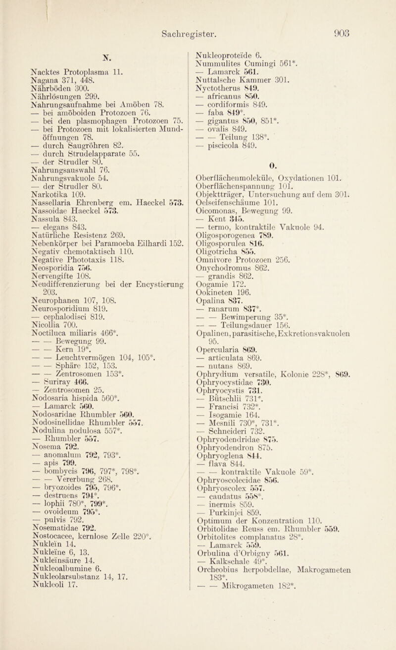 Nacktes Protoplasma 11. Nagana 371, 448. Nährböden 300. Nährlösungen 299. Nahrungsaufnahme bei Amöben 78. — bei amöboiden Protozoen 70. — bei den plasmophagen Protozoen 75. — bei Protozoen mit lokalisierten ÖMund- öffnungen 78. — durch Saugröhren 82. — durch Strudelapparate 55. — der Strudler 80. Nahrungsauswahl 76. Nahrungsvakuole 54. — der Strudler 80. Narkotika 109. Nassellaria Ehrenberg em. Haeckel 573. Nassoidae Haeckel 573. Nassula 843. — elegans 843. Natürliche Resistenz 269. Nebenkörper bei Paramoeba Eilhardi 152. Negativ chemotaktisch 110. Negative Phototaxis 118. Neosporidia 77)(>. Nervengifte 108. Neudifferenzierung bei der Encystierung 203. Neurophanen 107, 108. Neurosporidium 819. — cephalodisci 819. Nicollia 700. Noctiluca miliaris 466*. Bewegung 99. Kern 19*. Leuchtvermögen 104, 105*. Sphäre 152, 153. Zentrosomen 153*. — Suriray 466. — Zentrosomen 25. Nodosaria hispida 560*. — Lamarck 560. Nodosaridae Rhumbler 560. Nodosinellidae Rhumbler 557. Nodulina nodulosa 557*. — Rhumbler 557. Nosema 702. — anomalum 702, 793*. — apis 700. — bombycis 706, 797*, 798*. Vererbung 268. — bryozoides 705, 796*. — destruens 704*. — lophii 780*, 700*. — ovoideum 705*. — pulvis 792. Nosematidae 702. Nostocacee, kernlose Zelle 220*. Nuklein 14. Nukleine 6, 13. Nukleinsäure 14. Nukleoalbumine 6. Nukleolarsubstanz 14, 17. Nukleoli 17. Nukleoproteide 6. Nummulites Cumingi 561*. — Lamarck 561. Nuttalsche Kammer 301. Nyctotherus S40. — africanus S50. — cordiformis 849. — faba 840*. — gigantus 850, 851*. — ovalis 849. — — Teilung 138*. — piscicola 849. 0. Oberflächenmoleküle, Oxydationen 101. Oberflächenspannung 101. Objektträger, Untersuchung auf dem 301. Oelseifenschäume 101. Oicomonas, Bewegung 99. — Kent 345. — termo, kontraktile Vakuole 94. Oligosporogenea 780. Oligosporulea 816. Oligotricha 855. Omnivore Protozoen 256. Onychodromus 862. — grandis 862. Oogamie 172. Ookineten 196. Opalin a 837. — ranarum 837*. — — Bewimperung 35*. — — Teilungsdauer 156. Opalinen, parasitische, Exkretionsvakuolen 95. Opercularia 860. — articulata 869. — nutans 869. I Ophrydium versatile, Kolonie 228*, 8()0. Ophryocystidae 730. Ophryocystis 731. — Bütschlii 73U. — Erancisi 732*. — Isogamie 164. — Mesnili 730*, 731*. — Schneideri 732. Ophryodendridae 875. Ophryodendron 875. Ophryoglena S44. — flava 844. — — kontraktile Vakuole 59*. Ophryoscolecidae 856. Oiphryoscolex 557. — caudatus 558*. — inermis 859. — Purkinjci 859. Optimum der Konzentration 110. Orbitolidae Reuss em. Rhumbler 550. Orbitolitcs cornplanatus 28*. — Lamarck 550. Orbulina d’Orbigny 7)61. — Kalkschale 49*. Orcheobius herpobdcllae, iNIakrogameten 183*. — — Mikrogameten 182*.