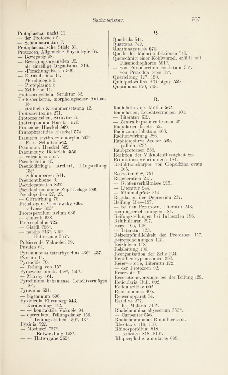Protoplasma, nackt 11. — der Protozoen 5. — Schaumstruktiir 7. Protoplasmatische Stiele 51. Protozoen, Allgemeine Physiologie 65. — Bewegung 98. — Bewegungsorganellen 26. — als einzellige Organismen 219. p'orschungskasten 306. — Kernsubstanz 11. — Morphologie 5. — Protoplasma 5. — Zellkerne 11. Protozoengeißeln, Struktur 32. Protozoenkerne, morphologischer Aufbau 18. — stoffliche Zusammensetzung 12. Protozoentoxine 271. Protozoenzellen, Struktur 6. Protympanium Haeckel 576. Prunoidae Haeckel 569. Prunophractidae Haeckel 574. Psametta erythrocytomorpha 562*. — F. E. Schnitze 5(>2. Psammina Haeckel 562, Psammonyx Höderlein 556. — vulcanicus 555*. Pseudochitin 46. Pseudodifflugia Archeri, Längsteilung 133*. ■— Schlumberger 544. Pseudonukleine 6. Pseudoparasiten S22. Pseudoplasmodidae Zopf-Delage 5S6. Pseudopodien 27, 28. — Giftwirkung 76. Pseudospora Cienkowsky (>05. — volvocis 605*. Psorospermium avium 636. — cuniculi 628. Pterocephalus 725. — Giardi 726*. — nobilis 713*, 72.5*. Haftorgane 265*. Pulsierende Vakuolen 59. Pusiüen 61. Pyramimonas tetrarhynchiis 436*, 437. Pyrenin 14. Pyrenoide 70. — Teilung von 157. Pyrocystis lunula 458*, 459*. — Murray 4(>1. Pyrodinium bahamense, Leuchtvermögen 104. Pyrosoma 691. — bigeminum 696. Pyxidicula Ehrenberg 543. — Kernteilung 142. kontraktile Vakuole 94. — operculata, Teilungsdauer 156. Teilungsstadien 130*, 137. Pyxinia 727. — Moebuszi 727*. Entwicklung 198*. Haftorgane 265*. Quadrula 544. Quartana 742, Quartanaparasit 674. Quelle der Malariainfektionen 749. Querschnitt einer Kohlwurzel, erfüllt mit Plasmodiophoren 591*. — von Paramaecium caudatum 35*. — von Prorodon teres 35*. Querteilung 127, 129. Quincpieloculina d’Orbigny 559. Quotidiana 670, 743. U. Kadiolaria Job. i\[üller 5(>2. Eadiolarien, Leuchtvermögen 104. — Literatur 612. — Zentralkapselmembranen 45. Padiolarienskelette 52. Badiozoum lobatum 468. Radiurmvirkung 286. Raphidiophrvs Archer 529. — pallida 529*. ^ Raubprotozoen 255. Reaktion der Vakuolenflüssigkeit 86. Reduktionserscheinungen 184. Reduktionskörper von Clepsidrina ovata 165. Red water 698, 751. Regeneration 213. — Größen Verhältnisse 215. — Literatur 244. — Minimalgröße 214. Regulation der Depression 237. Reifung 184—187. — bei den Protozoen, Literatur 243. Reifungserscheinungen 184. Reifungsteilungen bei Infusorien 186. Reinkulturen 297. Reize 105, 108. — Literatur 123. Reizempfindlichkeit der Protozoen 117. Reizerscheinungen 105. Reizfolgen 108. Reizleitung 106. Reorganisation der Zelle 234. Reptilientrypanosomen 396. Reservestoffe, Literatur 122. — der Protozoen 92. Reservoir 60. Resorptionsvorgänge bei der Teilung 129. Reticularia Bull. 602. Reticulariidae (>02. Retortornonas 405. Reuseuapparat 54. Rezidive 277. — bei Malaria 745*. Rhabdammina abyssorum 555*. — Carpenter 556. Rhabdammiuidae Rhumbler 555. Rheotaxis 116, 118. Rhinosporidium SIS. — Kinealyi SIS, 819*. Rhipicephalus annulatus 698.