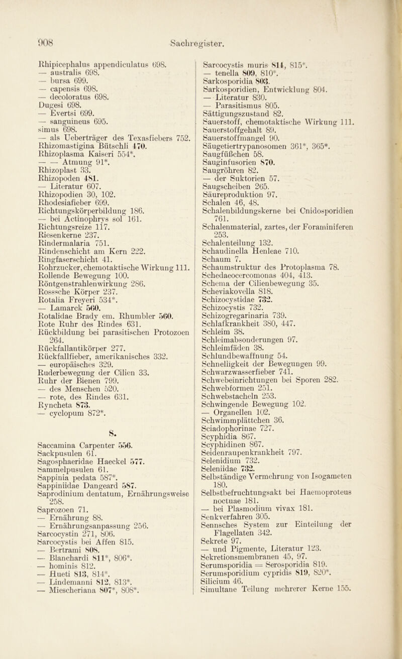 Uhipicephalus appendiciilatiis (i98. — australis 698. — bursa 699. — capensis 698. — decoloratus 698. Dugesi 698. — Evertsi 699. — sanguineus 695. simiis 698. — als Ueberträger des Texasfiebers 752. Rhizomastigina ßütschli 470. Rhizoplasma Kaiser! 554*. — — Atmung 91*. Rhizoplast B3. Rhizopoden 481. — Literatur 607. Rhizopodien 30, 102. Rhodesiafieber 699. Richtungskörperbildung 186. — bei Actin ophrys sol 161. Richtungsreize li7. Riesen kerne 237. Rindermalaria 751. Rindenschicht am Kern 222. Ringfaserschicht 41. Rohrzucker, chemotaktische Wirkung 111. Rollende Bewegung lOO. Röntgenstrahlenwirkung 286. Rosssche Körper 237. Rotalia Freyeri 534*. — Lamarck 560. Rotalidae Brady em. Rhumbler 560. Rote Ruhr des Rindes 631. Rückbildung bei parasitischen Protozoen 264. Rückfallantikörper 277. Rückfallfieber, amerikanisches 332. — europäisches 329. Ruderbewegung der Cilien 33. Ruhr der Bienen 799. — des Menschen 520. — rote, des Rindes 631. Ryncheta 873. — cyclopum 872*. S. Saccamina Carpenter 556. Sackpusulen 61. Sagosphaeridae Haeckel 577. Sammelpusulen 61. Sappinia pedata 587*. Sappiniidae Dangeard 587. Saprodinium dentatum, Ernährungsweise 258. Saprozoen 71. — Ernährung 88. — Ernährungsanpassung 256. Sarcocystin 271, 806. ►Sarcocystis bei Affen 815. — Bertrami 808. — Blanchardi 811*, 806*. — hominis 812. — Hueti 813, 814*. — Lindemanni 812, 813*. — Miescheriana 807*, 808*. I Sarcocystis muris 814, 815*. — tenella 800, 810*. Sarkosporidia 803. iSarkosporidien, Entwicklung 804. — Literatur 830. — Parasitismus 805. Sättigungszustand 82. Sauerstoff, chemotaktische Wirkung 111. Sauerstoffgehalt 89. Sauerstoffmangel 90. Säugetiertrypanosomen 361*, 365*. Saugfüßchen 58. Sauginfusorien 870. Saugröhren 82. — der Suktorien 57. Saugscheiben 265. Säureproduktion 97. Schalen 46, 48. Schalenbildungskerne bei Cnidosporidien 761. Schalenmaterial, zartes, der Foraminiferen 253. Schalen teilung 132. Schaudinella Henleae 710. Schaum 7. Schaumstruktur des Protoplasma 78. Schedaeocercomonas 404, 413. Schema der Cilienbewegung 35. Scheviakovella 818. Schizocystidae 732. Schizocystis 732. Schizogregarinaria 739. Schlafkrankheit 380, 447. Schleim 38. Schleimabsonderungen 97. Schleimfäden 38. Schlundbewaffnung 54. Schnelligkeit der Bewegungen 99. Schwarzwasserfieber 741. Schwebeinrichtungen bei Sporen 282. Schwebformen 251. Schwebstacheln 253. Schwingende Bewegung 102. — Organellen 102. Schwimmplättchen 36. Sciadophorinae 727. Scyphidia 867. Scyphidinen 867. Seidenraupenkrankheit 797. Selenidium 732. Seleniidae 732. Selbständige Vermehrung von Isogameten 180. Selbstbefruchtungsakt bei Haemoproteus noctuae 181. — bei Plasmodium vivax 181. Senkverfahreu 305. Sennsches System zur Einteilung der Flagellaten 342. Sekrete 97. — und Pigmente, Literatur 123. Sekretionsmembranen 45, 97. Serumsporidia = Serosporidia 819. Serumsporidium cypridis 810, 820*. Silicium 46. Simultane Teilung mehrerer Kerne 155.