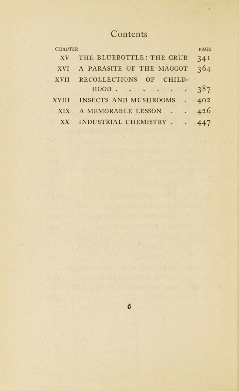 CHAPTER XV THE BLUEBOTTLE: THE GRUB XVI A PARASITE OF THE MAGGOT XVII RECOLLECTIONS OF CHILD- HOOD XVIII INSECTS AND MUSHROOMS . XIX A MEMORABLE LESSON . XX INDUSTRIAL CHEMISTRY . PAGE 341 364 387 402 426 447