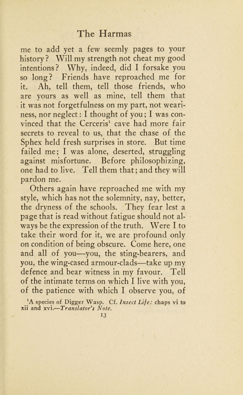 me to add yet a few seemly pages to your history ? Will my strength not cheat my good intentions? Why, indeed, did I forsake you so long? Friends hâve reproached me for it. Ah, tell them, tell those friends, who are yours as well as mine, tell them that it was not forgetfulness on my part, not weari- ness, nor neglect : I thought of you ; I was con- vinced that the Cerceris^ cave had more fair secrets to reveal to us, that the chase of the Sphex held fresh surprises in store. But time failed me; I was alone, deserted, struggling against misfortune. Before philosophizing, one had to live. Tell them that; and they will pardon me. Others again hâve reproached me with my style, which has not the solemnity, nay, better, the dryness of the schools. They fear lest a page that is read without fatigue should not al- ways be the expression of the truth. Were I to take their word for it, we are profound only on condition of being obscure. Corne here, one and ail of you—you, the sting-bearers, and you, the wing-cased armour-clads—take up my defence and bear witness in my favour. Tell of the intimate terms on which I live with you, of the patience with which I observe you, of species of Digger Wasp. Cf. Insect Life: chaps vi to xii and xvi.—Translator*s Note.