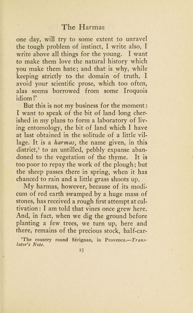 one day, will try to some extent to unravel the tough problem of instinct, I write also, I Write above ail things for the young. I want to make them love the natural history which you make them hâte; and that is why, while keeping strictly toi the domain of truth, I avoid your scientific prose, which too often, alas seems borrowed from some Iroquois idiom r But this is not my business for the moment : I want to speak of the bit of land long cher- ished in my plans to form a laboratory of liv- ing entomology, the bit of land which I hâve at last obtained in the solitude of a little vil- lage. It is a harmas, the name given, in this district,^ to an untilled, pebbly expanse aban- doned to the végétation of the thyme. It is too poor to repay the work of the plough; but the sheep passes there in spring, when it has chanced to rain and a little grass shoots up. My harmas, however, because of its modi- cum of red earth swamped by a huge mass of stones, has received a rough first attempt at cul- tivation : I am told that vines once grew here. And, in fact, when we dig the ground before planting a few trees, we turn up, here and there, remains of the precious stock, half-car- ^The country round Sérignan, in Provence.—Trans- laior's Note. *
