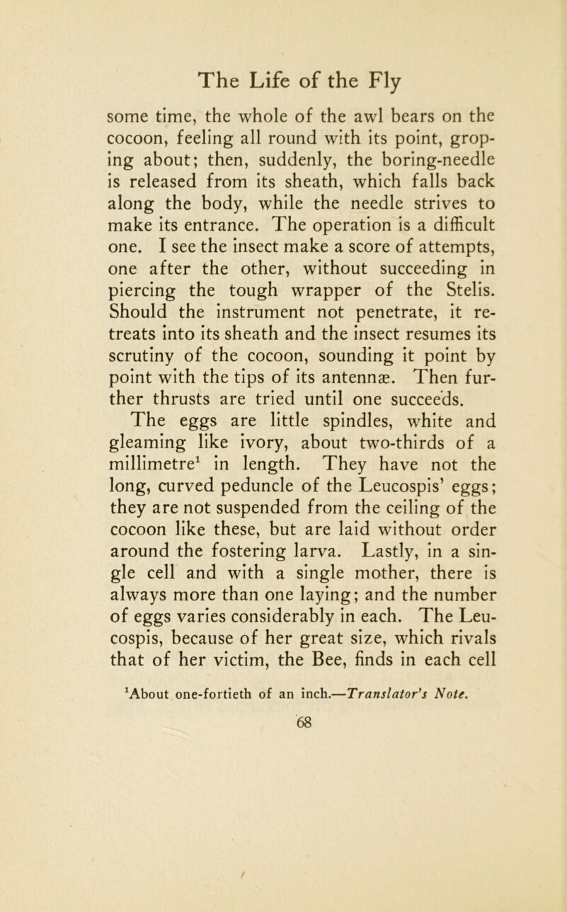 some time, the whole of the awl bears on the cocoon, feeling ail round with its point, grop- Ing about; then, suddenly, the boring-needle is released from its sheath, which falls back along the body, while the needle strives to make its entrance. The operation is a difficult one. I see the insect make a score of attempts, one after the other, without succeeding in piercing the tough wrapper of the Stelis. Should the instrument not penetrate, it re- treats into its sheath and the insect résumés its scrutiny of the cocoon, sounding it point by point with the tips of its antennæ. Then fur- ther thrusts are tried until one succeeds. The eggs are little spindles, white and gleaming like ivory, about two-thirds of a millimétré^ in length. They hâve not the long, curved peduncle of the Leucospis’ eggs; they are not suspended from the ceiling of the cocoon like these, but are laid without order around the fostering larva. Lastly, in a sin- gle cell and with a single mother, there is always more than one laying; and the number of eggs varies considerably in each. The Leu- cospis, because of her great size, which rivais that of her victim, the Bee, finds in each cell ^About one-fortieth of an inch.—Translator*s Note. 68 t