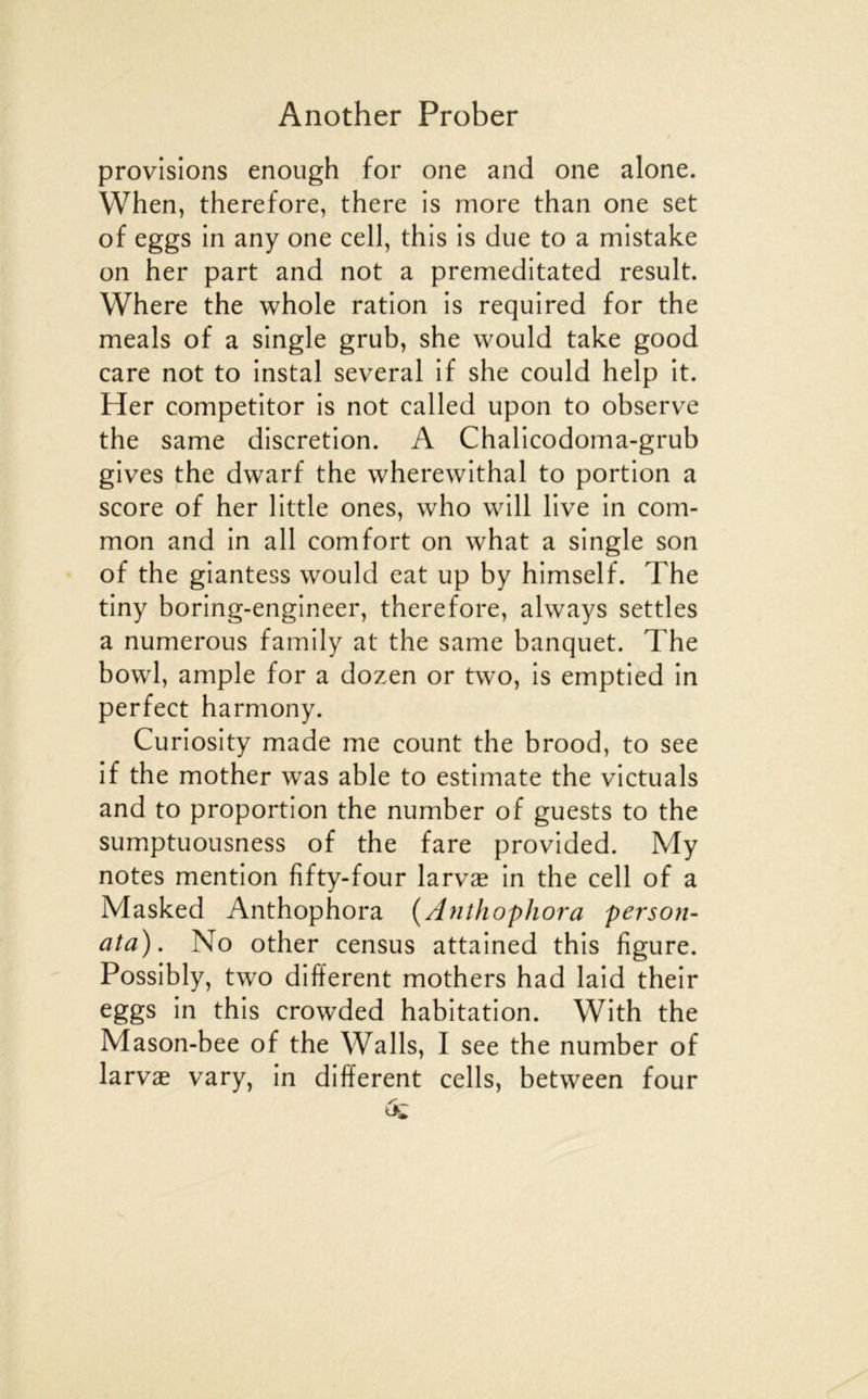 provisions enoiigh for one and one alone. When, therefore, there is more than one set of eggs in any one cell, this is due to a mistake on her part and not a premeditated resuit. Where the whole ration is required for the meals of a single grub, she would take good care not to instal several if she could help it. Her competitor is not called upon to observe the same discrétion. A Chalicodoma-grub gives the dwarf the wherewithal to portion a score of her little ones, who will live in com- mon and in ail comfort on what a single son of the giantess would eat up by himself. The tiny boring-engineer, therefore, always settles a numerous family at the same banquet. The bowl, ample for a dozen or two, is emptied in perfect harmony. Curiosity made me count the brood, to see if the mother was able to estimate the victuals and to proportion the number of guests to the sumptuousness of the fare provided. My notes mention fîfty-four larvæ in the cell of a Masked Anthophora {Anthophora per son- ata). No other census attained this figure. Possibly, two different mothers had laid their eggs in this crowded habitation. With the Mason-bee of the Walls, I see the number of larvæ vary, in different cells, between four
