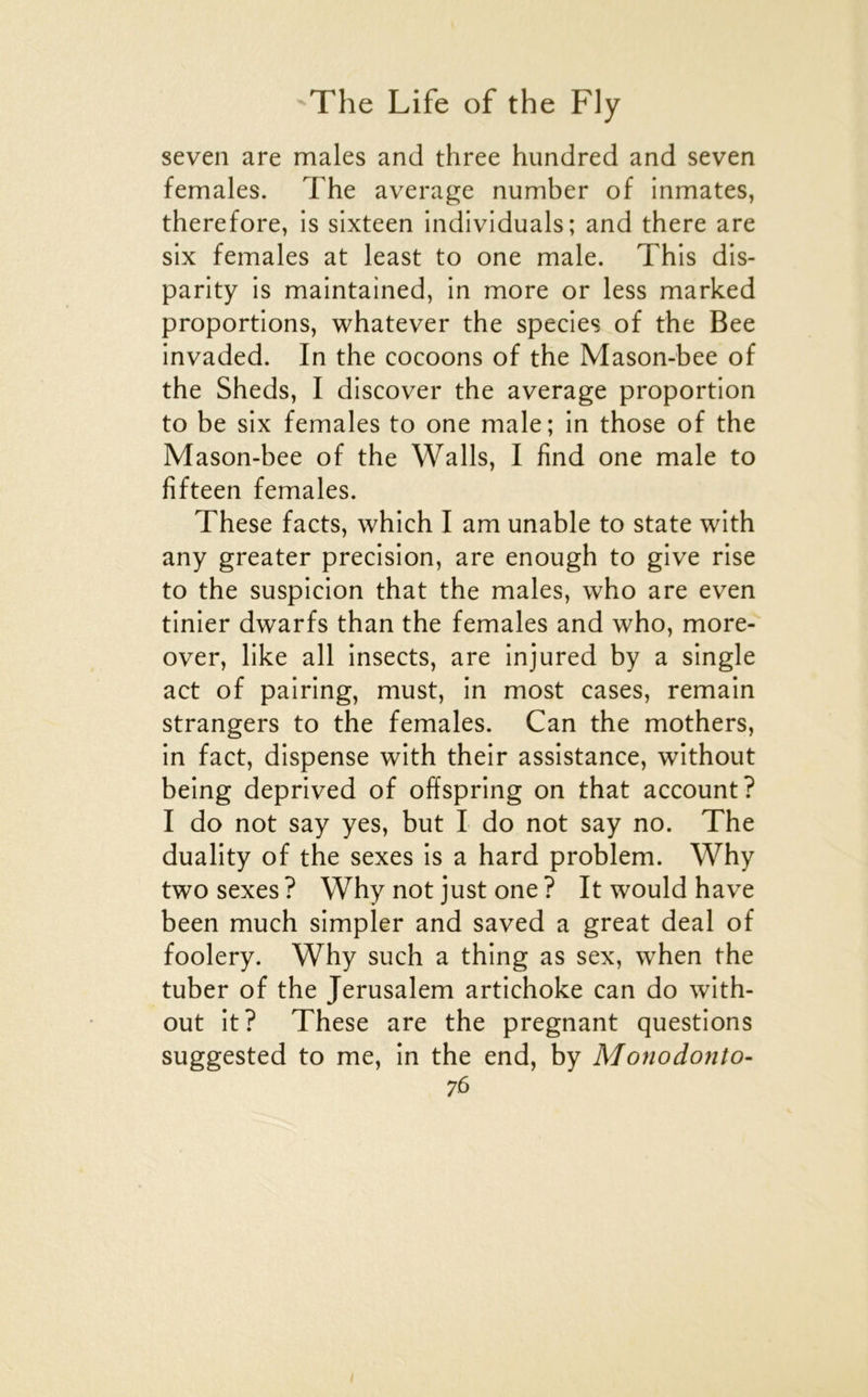 seven are males and three himdred and seven females. The average number of inmates, therefore, is sixteen individuals; and there are six females at least to one male. This dis- parity is maintained, in more or less marked proportions, whatever the species of the Bee invaded. In the cocoons of the Mason-bee of the Sheds, I discover the average proportion to be six females to one male; in those of the Mason-bee of the Walls, I find one male to fifteen females. These facts, which I am unable to State with any greater précision, are enough to give rise to the suspicion that the males, who are even tinier dwarfs than the females and who, more- over, like ail insects, are injured by a single act of pairing, must, in most cases, remain strangers to the females. Can the mothers, in fact, dispense with their assistance, without being deprived of offspring on that account? I do not say yes, but I do not say no. The duality of the sexes is a hard problem. Why two sexes ? Why not just one ? It would hâve been much simpler and saved a great deal of foolery. Why such a thing as sex, when the tuber of the Jérusalem artichoke can do with- out it? These are the prégnant questions suggested to me, in the end, by Monodonto-