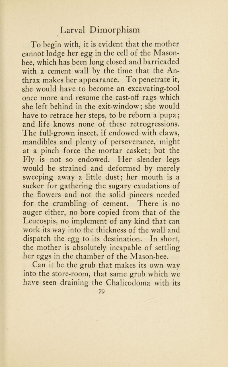 To begin with, it is évident that the mother cannot lodge her egg in the cell of the Mason- bee, which has been long closed and barricaded with a cernent wall by the time that the An- thrax makes her appearance. To penetrate it, she would hâve to become an excavating-tool once more and résumé the cast-off rags which she left behind in the exit-window; she would hâve to retrace her steps, to be reborn a pupa ; and life knows none of these rétrogressions. The full-grown insect, if endowed with claws, mandibles and plenty of perseverance, might at a pinch force the mortar casket; but the Fly is not so endowed. Her slender legs would be strained and deformed by merely sweeping away a little dust; her mouth is a sucker for gathering the sugary exudations of the flowers and not the solid pincers needed for the crumbling of cernent. There is no auger either, no bore copied from that of the Leucospis, no implement of any kind that can Work its way into the thickness of the wall and dispatch the egg to its destination. In short, the mother is absolutely incapable of settling her eggs in the chamber of the Mason-bee. Can it be the grub that makes its own way into the store-room, that same grub which we hâve seen draining the Chalicodoma with its