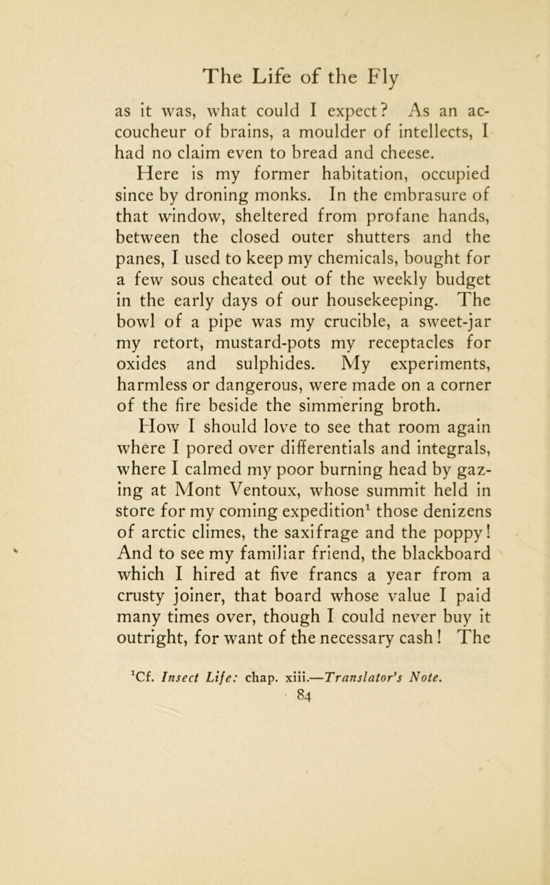 as it was, what could I expect? As an ac- coucheur of brains, a moulder of intellects, I had no daim even to bread and cheese. Here is my former habitation, occupied since by droning monks. In the embrasure of that window, sheltered from profane hands, between the closed outer shutters and the panes, I used to keep my Chemicals, bought for a few sous cheated out of the weekly budget in the early days of our housekeeping. The bowl of a pipe was my crucible, a sweet-jar my retort, mustard-pots my réceptacles for oxides and sulphides. My experiments, harmless or dangerous, were made on a corner of the lire beside the simmering broth. How I should love to see that room again where I pored over differentials and intégrais, where I calmed my poor burning head by gaz- ing at Mont Ventoux, whose summit held in store for my coming expédition^ those denizens of arctic eûmes, the saxifrage and the poppy! And to see my familiar friend, the blackboard which I hired at five francs a year from a crusty joiner, that board whose value I paid many times over, though I could never buy it outright, for want of the necessary cash ! The ^Cf. Insect Life: chap. xiii.—Translator’s Note.