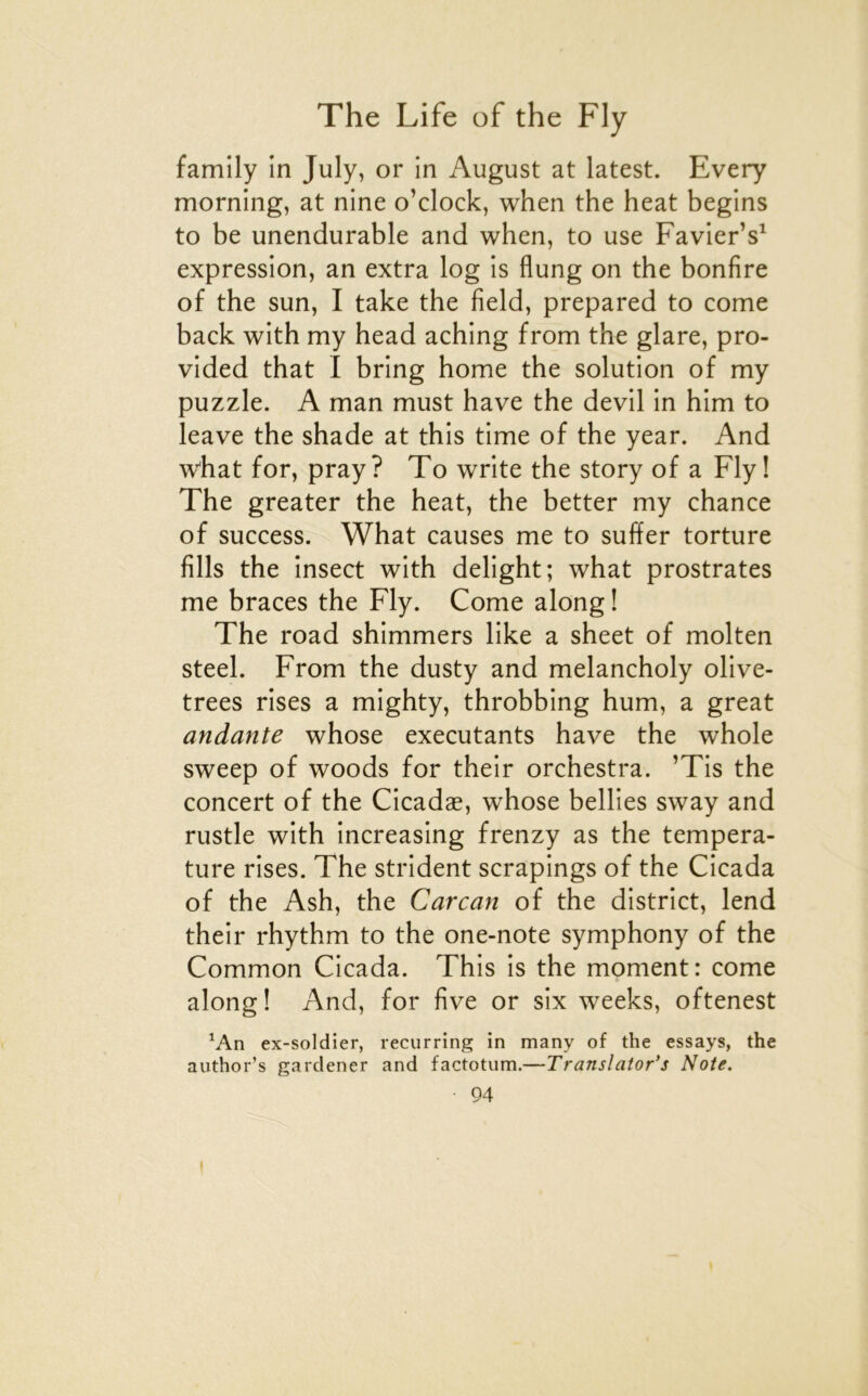 family in July, or in August at latest. Every morning, at nine o’clock, when the beat begins to be unendurable and when, to use Favier’s^ expression, an extra log is flung on the bonfire of the sun, I take the field, prepared to corne back with my head aching from the glare, pro- vided that I bring home the solution of my puzzle. A man must hâve the devil in him to leave the shade at this time of the year. And what for, pray? To write the story of a Fly! The greater the beat, the better my chance of success. What causes me to suffer torture fills the insect with delight; what prostrates me braces the Fly. Corne along ! The road shimmers like a sheet of molten Steel. From the dusty and melancholy olive- trees rises a mighty, throbbing hum, a great andante whose exécutants hâve the whole sweep of woods for their orchestra. ’Tis the concert of the Cicadæ, whose bellies sway and rustle with increasing frenzy as the tempéra- ture rises. The strident scrapings of the Cicada of the Ash, the Carcan of the district, lend their rhythm to the one-note symphony of the Common Cicada. This is the moment: corne along! And, for five or six weeks, oftenest ^An ex-soldier, recurring in many of the essays, the author’s garclener and factotum.—Translator’s Note. 94 I