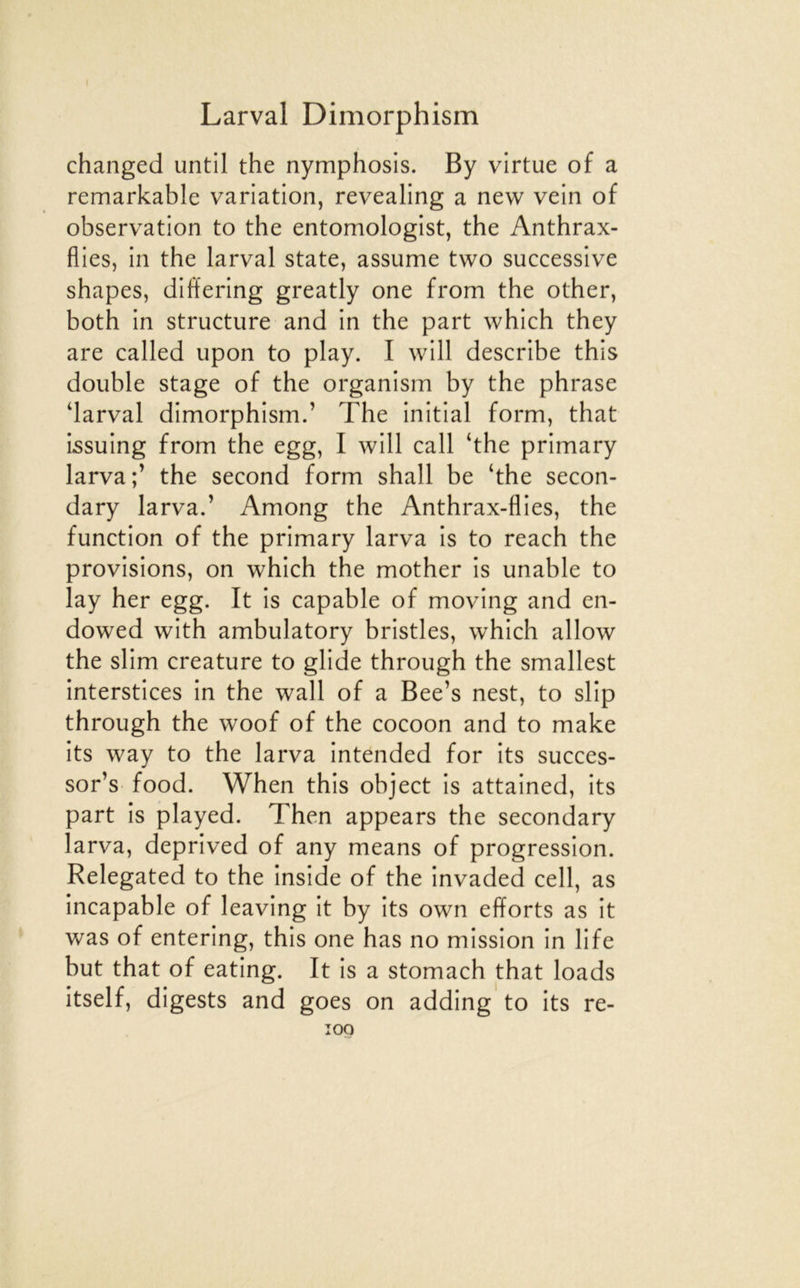 changed until the nymphosis. By virtue of a remarkable variation, revealing a new vein of observation to the entomologist, the Anthrax- flies, in the larval State, assume two successive shapes, differing greatly one from the other, both in structure and in the part which they are called upon to play. I will describe this double stage of the organism by the phrase darval dimorphism.’ The initial form, that issuing from the egg, I will call ‘the primary larva;’ the second form shall be ‘the secon- dary larva.’ Among the Anthrax-flies, the function of the primary larva Is to reach the provisions, on which the mother is unable to lay her egg. It is capable of moving and en- dowed with ambulatory bristles, which allow the slim créature to glide through the smallest interstices in the wall of a Bee’s nest, to slip through the woof of the cocoon and to make its way to the larva intended for its succes- sor’s food. When this object is attained, its part is played. Then appears the secondary larva, deprived of any means of progression. Relegated to the Inside of the invaded cell, as incapable of leaving it by its own efforts as it was of entering, this one has no mission in life but that of eating. It is a stomach that loads itself, digests and goes on adding to its re- îoq