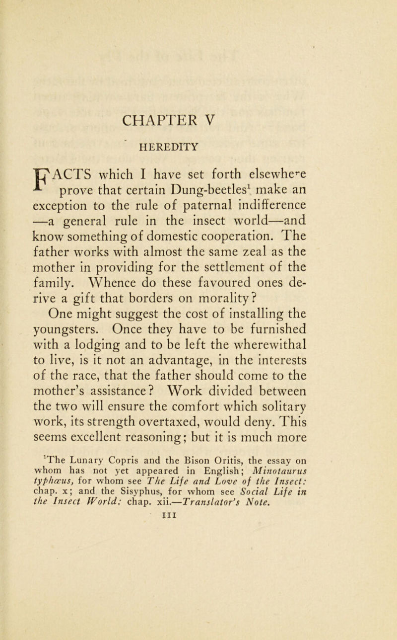 CHAPTER V HEREDITY T?ACTS which I hâve set forth elsewhe^e ^ prove that certain Dung-beetles^ make an exception to the rule of paternal indifférence —a general rule in the insect world—and know something of domestic coopération. The father works with almost the same zeal as the mother in providing for the settlement of the family. Whence do these favoured ones de- rive a gift that borders on morality? One might suggest the cost of installing the youngsters. Once they hâve to be furnished with a lodging and to be left the wherewithal to live, is it not an advantage, in the interests of the race, that the father should corne to the mother’s assistance? Work divided between the two will ensure the comfort which solitary work, its strength overtaxed, would deny. This seems excellent reasoning; but it is much more ^The Lunary Copris and the Bison Oritis, the essay on whom has not yet appeared in English; Minotaiirus typliœus, for whom see The Life and Love of the Insect: chap. x; and the Sisyphus, for whom see Social Life in the Insect World: chap. xii.—Translator's Note.