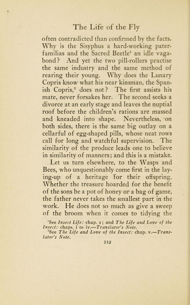 often contradicted than confirmed by the facts* Why is the Sisyphus a hard-working pater- familias and the Sacred Beetle^ an idle vaga- bond? And yet the two pill-rollers practise the same industry and the same method of rearing their young. Why does the Lunary Copris know what his near kinsman, the Span- ish Copris,“ does not? The first assists his mate, never forsakes her. The second seeks a divorce at an early stage and leaves the nuptial roof before the children’s rations are massed and kneaded into shape. Nevertheless, on both sides, there is the same big outlay on a cellarful of egg-shaped pills, whose neat rows call for long and watchful supervision. The similarity of the produce leads one to believe in similarity of manners; and this is a mistake. Let us turn elsewhere, to the Wasps and Bees, who unquestionably corne first in the lay- ing-up of a héritage For their offspring. Whether the treasure hoarded for the benefit of the sons be a pot of honey or a bag of game, the father never takes the smallest part in the Work. He does not so much as give a sweep of the broom when it cornes to tidying the ^See Insect Life: chap. i ; and The Life and Love of the Insect: chaps. i to iv.—Translator’s Note. ^See The Life and Love of the Insect: chap. v.—Trans- lator’s Note. U2