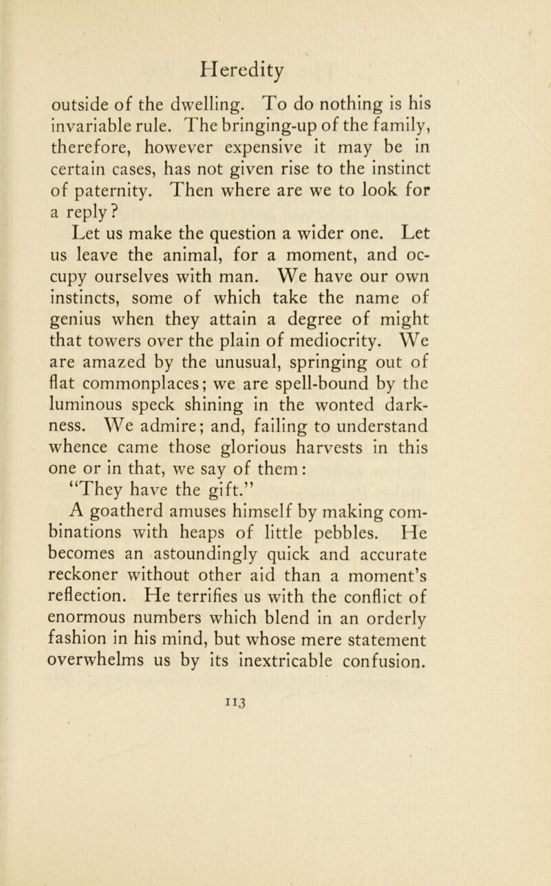 outside of the dwelling. To do nothing is his invariable rule. The bringing-up of the family, therefore, however expensive it may be in certain cases, bas not given rise to the instinct of paternity. Then where are we to look for a reply? Let us make the question a wider one. Let us leave the animal, for a moment, and oc- cupy ourselves with man. We hâve our own instincts, some of which take the name of genius when they attain a degree of might that towers over the plain of mediocrity. We are amazed by the unusual, springing out of flat commonplaces ; we are spell-bound by the luminous speck shining in the wonted dark- ness. We admire; and, failing to understand whence came those glorious harvests in this one or in that, we say of them: “They hâve the gift.” A goatherd amuses himself by making com- binations with heaps of little pebbles. He becomes an astoundingly quick and accurate reckoner without other aid than a moment’s reflection. He terrifies us with the conflict of enormous numbers which blend in an orderly fashion in his mind, but whose mere statement overwhelms us by its inextricable confusion.